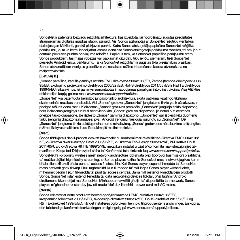 22SonosNet ir patentēta bezvadu režģtīkla arhitektūra, kas izveidota, lai nodrošinātu augstas precizitātes straumējamās digitālās mūzikas stabilu pārraidi. Visi Sonos atskaņotāji ar SonosNet režģtīklu vienlaikus darbojas gan kā klienti, gan kā piekļuves punkti.  Katrs Sonos atskaņotājs paplašina SonosNet režģtīkla pārklājumu, jo, tā kā katrai ierīcei jābūt vismaz viena cita Sonos atskaņotāja pārklājuma robežās, tai nav jābūt centrālā piekļuves punkta pārklājuma robežās. Papildus tam, ka SonosNet paplašina pārkļajumu starp Sonos produktiem, tas mājas robežās var paplašināt citu datu tīklu ierīču, piemēram, tieši SonosNet pieslēgtu Android ierīču, pārklājumu. Tā kā SonosNet režģtīklam ir augstas tīkla pieejamības prasības,  Sonos atskaņotājiem vienīgais gaidstāves vai nesaistes režīms ir barošanas kabeļa atvienošana no maiņstrāvas tīkla.[Lietuvių k.]„Sonos“ pareiškia, kad šis gaminys atitinka EMC direktyvos 2004/108 /EB, Žemos įtampos direktyvos 2006/95/EB, Ekologinio projektavimo direktyvos 2005/32 /EB, RoHS direktyvos 2011/65 /ES ir R&amp;TTE direktyvos 1999/5/EC reikalavimus, jei gaminys sumontuotas ir naudojamas pagal gamintojo instrukcijas. Visą Atitikties deklaracijos kopiją galima rasti: www.sonos.com/support/policies.„SonosNet“ yra patentuota belaidžio jungliojo tinklo architektūra, skirta patikimai ypatingo tikslumo skaitmeninės muzikos transliacijai. Visi „Sonos“ grotuvai „SonosNet“ jungliajame tinkle yra ir užsakovas, ir prieigos taškas vienu metu. Kiekvienas „Sonos“ grotuvas praplečia „SonosNet“ jungliojo tinklo diapazoną, nors kiekvienas įrenginys turi būti bent vieno kito „Sonos“ grotuvo diapazone, jie neturi būti centrinės prieigos taško diapazone. Be išplėsto „Sonos“ gaminių diapazono, „SonosNet“ gali išplėsti kitų duomenų tinklų įrenginių diapazoną namuose, pvz.  Android įrenginių, tiesiogiai sujungtų su „SonosNet“. Dėl „SonosNet“ junglumo tinklo aukštų prieinamumo reikalavimų, „Sonos“ grotuvuose nėra laukimo ar išjungties režimo, išskyrus maitinimo laido ištraukimą iš maitinimo tinklo.[Malti]Sonos tiddikjara li dan il-prodott deskritt hawnhekk hu konformi mar-rekwiżiti tad-Direttiva EMC 2004/108/KE, id-Direttiva dwar il-Vultaġġ Baxx 2006/95/KE, id-Direttiva Eco-Design 2005/32/KE, id-Direttiva RoHS 2011/65/UE u d-Direttiva R&amp;TTE 1999/5/KE, meta jkun installat u użat b’konformità mal-istruzzjonijiet tal-manifattur. Kopja tad-Dikjarazzjoni sħiħa ta’ Konformità tsta’ tinkiseb fuq www.sonos.com/support/policies.SonosNet hi l-propriety wireless mesh network architecture iddisinjata biex tipprovdi trasmissjoni b’saħħitha ta’ mużika diġitali high fidelity streaming. Is-Sonos players kollha fis-SonosNet mesh network jaġixxu kemm bħala client kif ukoll bħala punt ta’ aċċess fl-istess ħin. Kull Sonos player jespandi l-medda ta’ SonosNet mesh network għax filwaqt li kull tagħmir irid ikun fil-medda ta’ mill-inqas Sonos player wieħed ieħor, m’hemmx bżonn li jkun fil-medda ta’ punt ta’ aċċess ċentrali. Barra milli jestendi l-medda bejn prodotti Sonos, SonosNet jista’ jestendi l-medda ta’ data networking devices fid-dar, bħal tagħmir Android direttament ikkonnettjat ma’ SonosNet. Minħabba r-rekwiżiti għoljin ta’ disponibilità tan-network, Sonos players m’għandhomx standby jew off mode ħlief dak li tneħħi l-power cord mill-AC mains.[Norsk]Sonos erklærer at dette produktet herved oppfyller kravene i EMC-direktivet 2004/108/EEC, lavspenningsdirektivet 2006/95/EC, økodesign-direktivet 2005/32/EC, RoHS-direktivet 2011/65/EU og R&amp;TTE-direktivet 1999/5/EC, når det installeres og brukes i henhold til produsentens anvisninger. En kopi av den fullstendige konformitetserklæringen er tilgjengelig på www.sonos.com/support/policies.5GHz_LegalBooklet_640-00275_124.pdf   245GHz_LegalBooklet_640-00275_124.pdf   24 3/23/2015   3:52:55 PM3/23/2015   3:52:55 PM