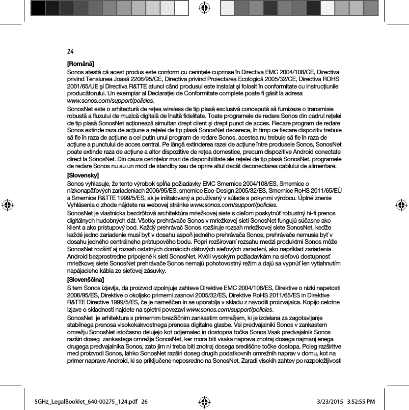 24[Română]Sonos atestă că acest produs este conform cu cerinţele cuprinse în Directiva EMC 2004/108/CE, Directiva privind Tensiunea Joasă 2206/95/CE, Directiva privind Proiectarea Ecologică 2005/32/CE, Directiva ROHS 2001/65/UE şi Directiva R&amp;TTE atunci când produsul este instalat şi folosit în conformitate cu instrucţiunile producătorului. Un exemplar al Declaraţiei de Conformitate complete poate fi găsit la adresa  www.sonos.com/support/policies.SonosNet este o arhitectură de reţea wireless de tip plasă exclusivă concepută să furnizeze o transmisie robustă a fluxului de muzică digitală de înaltă fidelitate. Toate programele de redare Sonos din cadrul reţelei de tip plasă SonosNet acţionează simultan drept client şi drept punct de acces. Fiecare program de redare Sonos extinde raza de acţiune a reţelei de tip plasă SonosNet deoarece, în timp ce fiecare dispozitiv trebuie să fie în raza de acţiune a cel puţin unui program de redare Sonos, acestea nu trebuie să fie în raza de acţiune a punctului de acces central. Pe lângă extinderea razei de acţiune între produsele Sonos, SonosNet poate extinde raza de acţiune a altor dispozitive de reţea domestice, precum dispozitive Android conectate direct la SonosNet. Din cauza cerinţelor mari de disponibilitate ale reţelei de tip plasă SonosNet, programele de redare Sonos nu au un mod de standby sau de oprire altul decât deconectarea cablului de alimentare.[Slovensky]Sonos vyhlasuje, že tento výrobok spĺňa požiadavky EMC Smernice 2004/108/ES, Smernice o nízkonapäťových zariadeniach 2006/95/ES, smernice Eco-Design 2005/32/ES, Smernice RoHS 2011/65/EÚ a Smernice R&amp;TTE 1999/5/ES, ak je inštalovaný a používaný v súlade s pokynmi výrobcu. Úplné znenie Vyhlásenia o zhode nájdete na webovej stránke www.sonos.com/support/policies.SonosNet je vlastnícka bezdrôtová architektúra mriežkovej siete s cieľom poskytnúť robustný hi-fi prenos digitálnych hudobných dát. Všetky prehrávače Sonos v mriežkovej sieti SonosNet fungujú súčasne ako klient a ako prístupový bod. Každý prehrávač Sonos rozširuje rozsah mriežkovej siete SonosNet, keďže každé jedno zariadenie musí byť v dosahu aspoň jedného prehrávača Sonos, prehrávače nemusia byť v dosahu jedného centrálneho prístupového bodu. Popri rozširovaní rozsahu medzi produktmi Sonos môže SonosNet rozšíriť aj rozsah ostatných domácich dátových sieťových zariadení, ako napríklad zariadenia Android bezprostredne pripojené k sieti SonosNet. Kvôli vysokým požiadavkám na sieťovú dostupnosť mriežkovej siete SonosNet prehrávače Sonos nemajú pohotovostný režim a dajú sa vypnúť len vytiahnutím napájacieho kábla zo sieťovej zásuvky.[Slovenščina]S tem Sonos izjavlja, da proizvod izpolnjuje zahteve Direktive EMC 2004/108/ES, Direktive o nizki napetosti 2006/95/ES, Direktive o okoljsko primerni zasnovi 2005/32/ES, Direktive RoHS 2011/65/ES in Direktive R&amp;TTE Directive 1999/5/ES, če je nameščen in se uporablja v skladu z navodili proizvajalca. Kopijo celotne Izjave o skladnosti najdete na spletni povezavi www.sonos.com/support/policies.SonosNet  je arhitektura s primernim brezžičnim zankastim omrežjem, ki je izdelana za zagotavljanje stabilnega prenosa visokokakvostnega prenosa digitalne glasbe. Vsi predvajalniki Sonos v zankastem omrežju SonosNet istočasno delujejo kot odjemalec in dostopna točka Sonos.Vsak predvajalnik Sonos razširi doseg  zankastega omrežja SonosNet, ker mora biti vsaka naprava znotraj dosega najmanj enega drugega predvajalnika Sonos, zato jim ni treba biti znotraj dosega središčne točke dostopa. Poleg razširitve med proizvodi Sonos, lahko SonosNet razširi doseg drugih podatkovnih omrežnih naprav v domu, kot na primer naprave Android, ki so priključene neposredno na SonosNet. Zaradi visokih zahtev po razpoložljivosti 5GHz_LegalBooklet_640-00275_124.pdf   265GHz_LegalBooklet_640-00275_124.pdf   26 3/23/2015   3:52:55 PM3/23/2015   3:52:55 PM