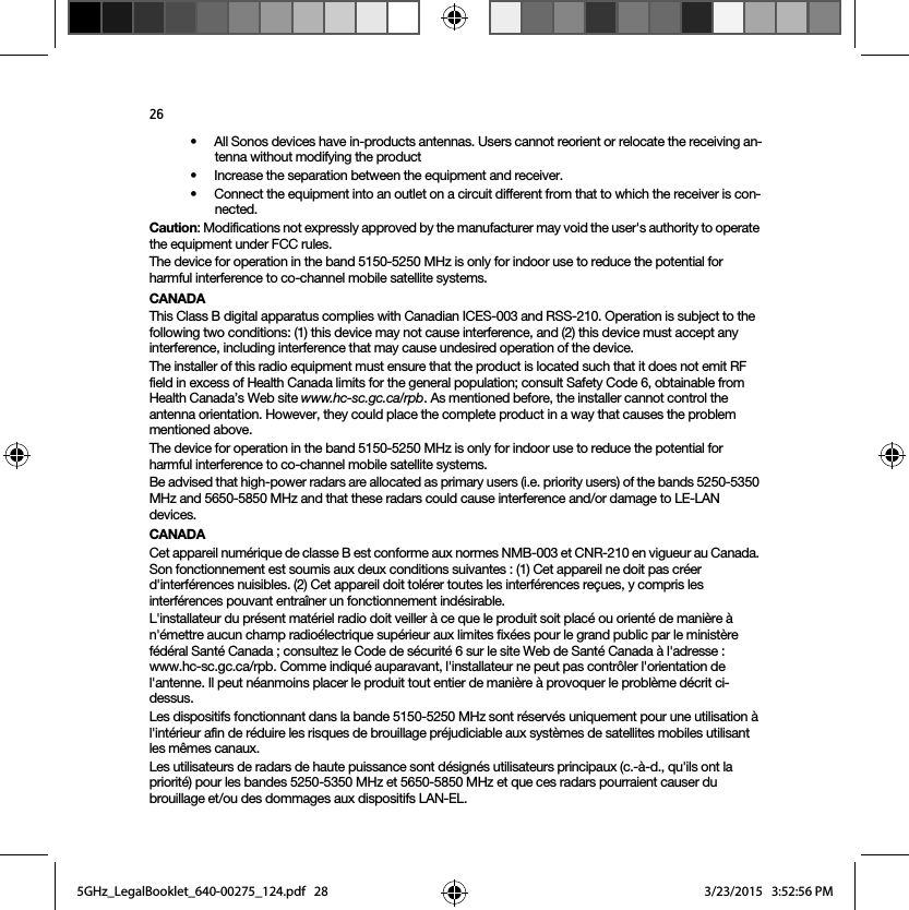 26• All Sonos devices have in-products antennas. Users cannot reorient or relocate the receiving an-tenna without modifying the product • Increase the separation between the equipment and receiver.• Connect the equipment into an outlet on a circuit different from that to which the receiver is con-nected.Caution: Modifications not expressly approved by the manufacturer may void the user&apos;s authority to operate the equipment under FCC rules.The device for operation in the band 5150-5250 MHz is only for indoor use to reduce the potential for harmful interference to co-channel mobile satellite systems.CANADAThis Class B digital apparatus complies with Canadian ICES-003 and RSS-210. Operation is subject to the following two conditions: (1) this device may not cause interference, and (2) this device must accept any interference, including interference that may cause undesired operation of the device. The installer of this radio equipment must ensure that the product is located such that it does not emit RF field in excess of Health Canada limits for the general population; consult Safety Code 6, obtainable from Health Canada’s Web site www.hc-sc.gc.ca/rpb. As mentioned before, the installer cannot control the antenna orientation. However, they could place the complete product in a way that causes the problem mentioned above.The device for operation in the band 5150-5250 MHz is only for indoor use to reduce the potential for harmful interference to co-channel mobile satellite systems.Be advised that high-power radars are allocated as primary users (i.e. priority users) of the bands 5250-5350 MHz and 5650-5850 MHz and that these radars could cause interference and/or damage to LE-LAN devices.CANADACet appareil numérique de classe B est conforme aux normes NMB-003 et CNR-210 en vigueur au Canada. Son fonctionnement est soumis aux deux conditions suivantes : (1) Cet appareil ne doit pas créer d&apos;interférences nuisibles. (2) Cet appareil doit tolérer toutes les interférences reçues, y compris les interférences pouvant entraîner un fonctionnement indésirable. L&apos;installateur du présent matériel radio doit veiller à ce que le produit soit placé ou orienté de manière à n&apos;émettre aucun champ radioélectrique supérieur aux limites fixées pour le grand public par le ministère fédéral Santé Canada ; consultez le Code de sécurité 6 sur le site Web de Santé Canada à l&apos;adresse : www.hc-sc.gc.ca/rpb. Comme indiqué auparavant, l&apos;installateur ne peut pas contrôler l&apos;orientation de l&apos;antenne. Il peut néanmoins placer le produit tout entier de manière à provoquer le problème décrit ci-dessus.Les dispositifs fonctionnant dans la bande 5150-5250 MHz sont réservés uniquement pour une utilisation à l&apos;intérieur afin de réduire les risques de brouillage préjudiciable aux systèmes de satellites mobiles utilisant les mêmes canaux.Les utilisateurs de radars de haute puissance sont désignés utilisateurs principaux (c.-à-d., qu&apos;ils ont la priorité) pour les bandes 5250-5350 MHz et 5650-5850 MHz et que ces radars pourraient causer du brouillage et/ou des dommages aux dispositifs LAN-EL.5GHz_LegalBooklet_640-00275_124.pdf   285GHz_LegalBooklet_640-00275_124.pdf   28 3/23/2015   3:52:56 PM3/23/2015   3:52:56 PM