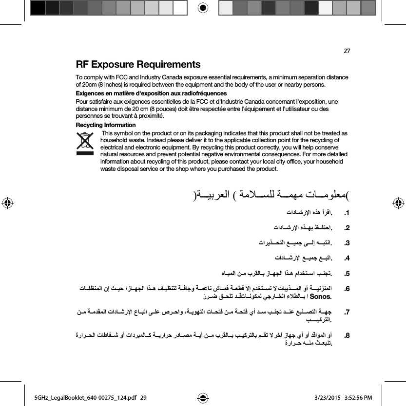 27RF Exposure RequirementsTo comply with FCC and Industry Canada exposure essential requirements, a minimum separation distance of 20cm (8 inches) is required between the equipment and the body of the user or nearby persons.Exigences en matière d&apos;exposition aux radiofréquencesPour satisfaire aux exigences essentielles de la FCC et d&apos;Industrie Canada concernant l&apos;exposition, une distance minimum de 20 cm (8 pouces) doit être respectée entre l&apos;équipement et l&apos;utilisateur ou des personnes se trouvant à proximité.Recycling Information This symbol on the product or on its packaging indicates that this product shall not be treated as household waste. Instead please deliver it to the applicable collection point for the recycling of electrical and electronic equipment. By recycling this product correctly, you will help conserve natural resources and prevent potential negative environmental consequences. For more detailed information about recycling of this product, please contact your local city office, your household waste disposal service or the shop where you purchased the product.)ΔѧѧѧѧѧϴΑήόϟ΍ ( ΔϣϼѧѧѧѧѧδϠϟ ΔѧѧѧѧѧϤϬϣ ΕΎѧѧѧѧѧϣϮϠόϣ(Ε΍ΩΎѧѧηέϹ΍ ϩάϫ ΃ήϗ΍..1Ε΍ΩΎѧѧѧηέϹ΍ ϩάѧѧѧϬΑ φѧѧѧϔΘΣ΍..2Ε΍ήϳάѧѧѧѧѧΤΘϟ΍ ϊѧѧѧѧѧϴϤΟ ϰѧѧѧѧѧϟ· ϪѧѧѧѧѧΒΘϧ΍..3Ε΍ΩΎѧѧѧѧηέϹ΍ ϊѧѧѧѧϴϤΟ ϊѧѧѧѧΒΗ΍..4ϩΎѧѧϴϤϟ΍ Ϧѧѧϣ ΏήϘϟΎѧѧΑ ίΎѧѧϬΠϟ΍ ΍άѧѧϫ ϡ΍ΪΨΘѧѧγ΍ ΐѧѧϨΠΗ.  .5ΕΎѧѧѧϔψϨϤϟ΍ ϥ· ΚѧѧѧϴΣ ˭ίΎѧѧѧϬΠϟ΍ ΍άѧѧѧϫ ϒѧѧѧϴψϨΘϟ ΔѧѧѧϓΎΟϭ ΔѧѧѧϤϋΎϧ εΎѧѧѧϤϗ Δѧѧѧότϗ ϻ· ϡΪΨΘѧѧѧδΗ ϻ ΕΎΒϳάѧѧѧѧѧѧϤϟ΍ ϭ΃ ΔѧѧѧѧѧѧϴϟΰϨϤϟ΍  ˱έήѧѧѧο ϖѧѧѧΤϠΗ ΪѧѧѧϗΕΎѧѧѧϧϮϜϤϟ ϲΟέΎѧѧѧΨϟ΍ ˯ϼτϟΎѧѧѧΑ ΍ Sonos. .6Ϧѧѧѧϣ ΔѧѧѧϣΪϘϤϟ΍ Ε΍ΩΎѧѧѧηέϹ΍ ωΎѧѧѧΒΗ΍ ϰѧѧѧϠϋ ιήѧѧѧΣ΍ϭ ˬΔѧѧѧϳϮϬΘϟ΍ ΕΎѧѧѧΤΘϓ Ϧѧѧѧϣ ΔѧѧѧΤΘϓ ϱ΃ Ϊѧѧѧγ ΐѧѧѧϨΠΗ ΪѧѧѧѧϨϋ ϊϴϨѧѧѧѧμΘϟ΍ ΔѧѧѧѧϬΟ ΐѧѧѧѧѧѧѧѧϴϛήΘϟ΍..7Γέ΍ήѧѧѧΤϟ΍ ΕΎρΎϔѧѧѧη ϭ΃ Ε΍ΩήΒϤϟΎѧѧѧϛ Δѧѧѧϳέ΍ήΣ έΩΎѧѧѧμϣ Δѧѧѧϳ΃ Ϧѧѧѧϣ ΏήϘϟΎѧѧѧΑ ΐѧѧѧϴϛήΘϟΎΑ ϢѧѧѧϘΗ ϻ ήΧ΁ ίΎϬΟ ϱ΃ ϭ΃ Ϊϗ΍ϮϤϟ΍ ϭ΃ Γέ΍ήѧѧѧΣ ϪѧѧѧϨϣ ΚѧѧѧόΒϨΗ..85GHz_LegalBooklet_640-00275_124.pdf   295GHz_LegalBooklet_640-00275_124.pdf   29 3/23/2015   3:52:56 PM3/23/2015   3:52:56 PM