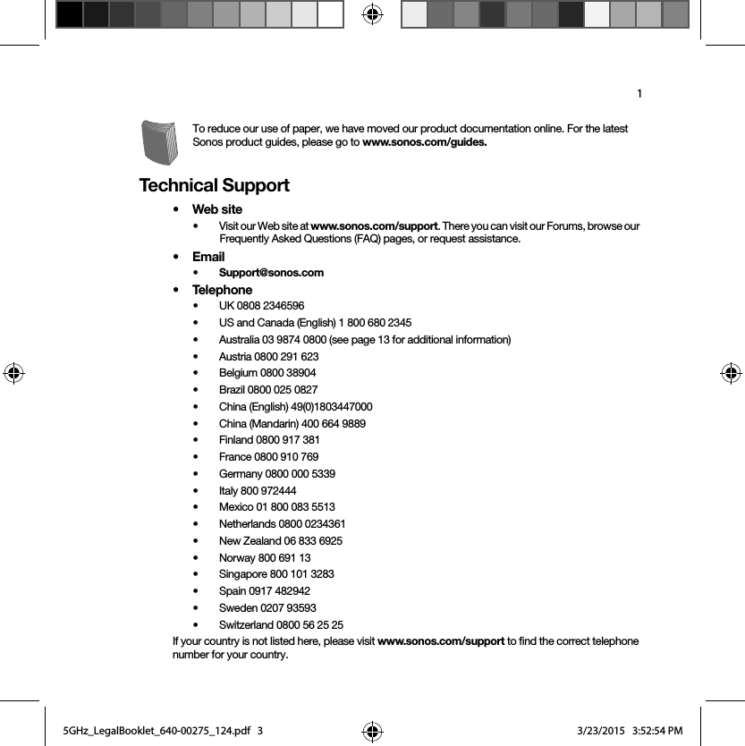 1To reduce our use of paper, we have moved our product documentation online. For the latest Sonos product guides, please go to www.sonos.com/guides.Technical Support•Web site• Visit our Web site at www.sonos.com/support. There you can visit our Forums, browse our Frequently Asked Questions (FAQ) pages, or request assistance.•Email • Support@sonos.com• Telephone• UK 0808 2346596• US and Canada (English) 1 800 680 2345• Australia 03 9874 0800 (see page 13 for additional information)• Austria 0800 291 623• Belgium 0800 38904• Brazil 0800 025 0827• China (English) 49(0)1803447000• China (Mandarin) 400 664 9889• Finland 0800 917 381 • France 0800 910 769• Germany 0800 000 5339• Italy 800 972444• Mexico 01 800 083 5513• Netherlands 0800 0234361• New Zealand 06 833 6925• Norway 800 691 13• Singapore 800 101 3283 • Spain 0917 482942• Sweden 0207 93593• Switzerland 0800 56 25 25If your country is not listed here, please visit www.sonos.com/support to find the correct telephone number for your country.5GHz_LegalBooklet_640-00275_124.pdf   35GHz_LegalBooklet_640-00275_124.pdf   3 3/23/2015   3:52:54 PM3/23/2015   3:52:54 PM