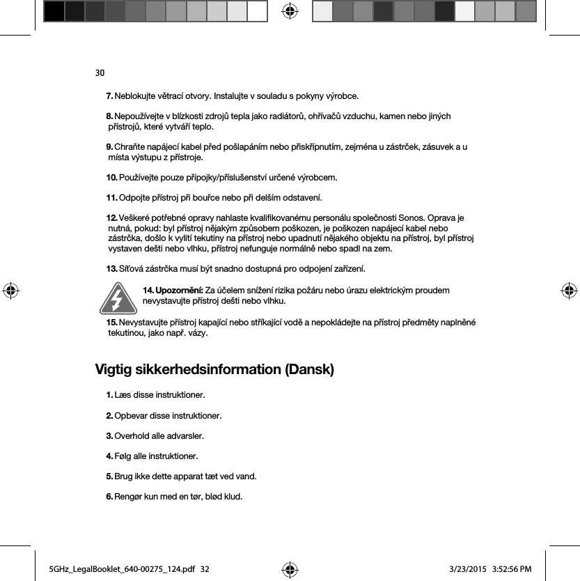 30Vigtig sikkerhedsinformation (Dansk) 7. Neblokujte větrací otvory. Instalujte v souladu s pokyny výrobce.8. Nepoužívejte v blízkosti zdrojů tepla jako radiátorů, ohřívačů vzduchu, kamen nebo jiných přístrojů, které vytváří teplo.9. Chraňte napájecí kabel před pošlapáním nebo přiskřípnutím, zejména u zástrček, zásuvek a u místa výstupu z přístroje. 10. Používejte pouze přípojky/příslušenství určené výrobcem.11. Odpojte přístroj při bouřce nebo při delším odstavení.12. Veškeré potřebné opravy nahlaste kvalifikovanému personálu společnosti Sonos. Oprava je nutná, pokud: byl přístroj nějakým způsobem poškozen, je poškozen napájecí kabel nebo zástrčka, došlo k vylití tekutiny na přístroj nebo upadnutí nějakého objektu na přístroj, byl přístroj vystaven dešti nebo vlhku, přístroj nefunguje normálně nebo spadl na zem. 13. Síťová zástrčka musí být snadno dostupná pro odpojení zařízení.14. Upozornění: Za účelem snížení rizika požáru nebo úrazu elektrickým proudem nevystavujte přístroj dešti nebo vlhku. 15. Nevystavujte přístroj kapající nebo stříkající vodě a nepokládejte na přístroj předměty naplněné tekutinou, jako např. vázy.1. Læs disse instruktioner.2. Opbevar disse instruktioner.3. Overhold alle advarsler.4. Følg alle instruktioner.5. Brug ikke dette apparat tæt ved vand. 6. Rengør kun med en tør, blød klud. 5GHz_LegalBooklet_640-00275_124.pdf   325GHz_LegalBooklet_640-00275_124.pdf   32 3/23/2015   3:52:56 PM3/23/2015   3:52:56 PM