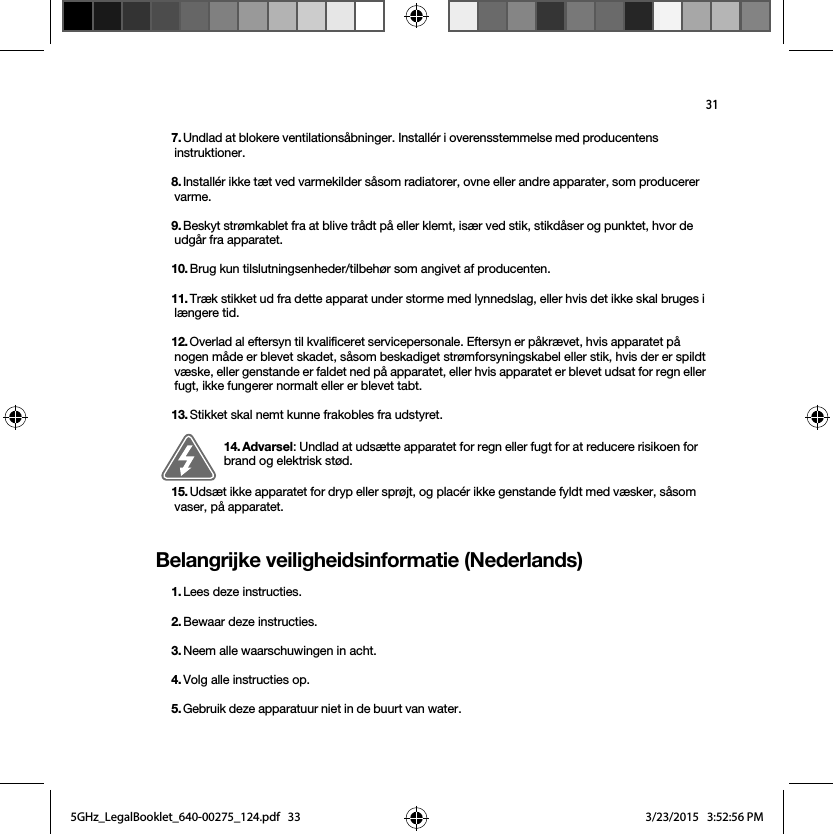 31Belangrijke veiligheidsinformatie (Nederlands) 7. Undlad at blokere ventilationsåbninger. Installér i overensstemmelse med producentens instruktioner.8. Installér ikke tæt ved varmekilder såsom radiatorer, ovne eller andre apparater, som producerer varme.9. Beskyt strømkablet fra at blive trådt på eller klemt, især ved stik, stikdåser og punktet, hvor de udgår fra apparatet. 10. Brug kun tilslutningsenheder/tilbehør som angivet af producenten.11. Træk stikket ud fra dette apparat under storme med lynnedslag, eller hvis det ikke skal bruges i længere tid.12. Overlad al eftersyn til kvalificeret servicepersonale. Eftersyn er påkrævet, hvis apparatet på nogen måde er blevet skadet, såsom beskadiget strømforsyningskabel eller stik, hvis der er spildt væske, eller genstande er faldet ned på apparatet, eller hvis apparatet er blevet udsat for regn eller fugt, ikke fungerer normalt eller er blevet tabt. 13. Stikket skal nemt kunne frakobles fra udstyret.14. Advarsel: Undlad at udsætte apparatet for regn eller fugt for at reducere risikoen for brand og elektrisk stød. 15. Udsæt ikke apparatet for dryp eller sprøjt, og placér ikke genstande fyldt med væsker, såsom vaser, på apparatet.1. Lees deze instructies.2. Bewaar deze instructies.3. Neem alle waarschuwingen in acht.4. Volg alle instructies op.5. Gebruik deze apparatuur niet in de buurt van water. 5GHz_LegalBooklet_640-00275_124.pdf   335GHz_LegalBooklet_640-00275_124.pdf   33 3/23/2015   3:52:56 PM3/23/2015   3:52:56 PM