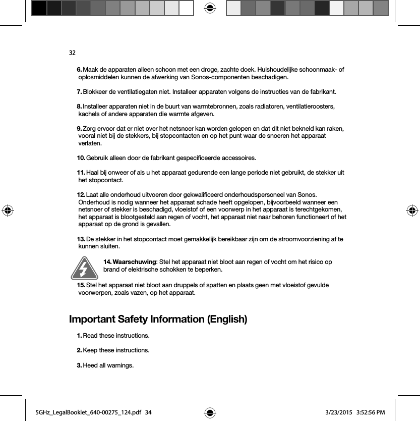 32Important Safety Information (English)6. Maak de apparaten alleen schoon met een droge, zachte doek. Huishoudelijke schoonmaak- of oplosmiddelen kunnen de afwerking van Sonos-componenten beschadigen. 7. Blokkeer de ventilatiegaten niet. Installeer apparaten volgens de instructies van de fabrikant.8. Installeer apparaten niet in de buurt van warmtebronnen, zoals radiatoren, ventilatieroosters, kachels of andere apparaten die warmte afgeven.9. Zorg ervoor dat er niet over het netsnoer kan worden gelopen en dat dit niet bekneld kan raken, vooral niet bij de stekkers, bij stopcontacten en op het punt waar de snoeren het apparaat verlaten. 10. Gebruik alleen door de fabrikant gespecificeerde accessoires.11. Haal bij onweer of als u het apparaat gedurende een lange periode niet gebruikt, de stekker uit het stopcontact.12. Laat alle onderhoud uitvoeren door gekwalificeerd onderhoudspersoneel van Sonos. Onderhoud is nodig wanneer het apparaat schade heeft opgelopen, bijvoorbeeld wanneer een netsnoer of stekker is beschadigd, vloeistof of een voorwerp in het apparaat is terechtgekomen, het apparaat is blootgesteld aan regen of vocht, het apparaat niet naar behoren functioneert of het apparaat op de grond is gevallen. 13. De stekker in het stopcontact moet gemakkelijk bereikbaar zijn om de stroomvoorziening af te kunnen sluiten.14. Waarschuwing: Stel het apparaat niet bloot aan regen of vocht om het risico op brand of elektrische schokken te beperken. 15. Stel het apparaat niet bloot aan druppels of spatten en plaats geen met vloeistof gevulde voorwerpen, zoals vazen, op het apparaat.1. Read these instructions.2. Keep these instructions.3. Heed all warnings.5GHz_LegalBooklet_640-00275_124.pdf   345GHz_LegalBooklet_640-00275_124.pdf   34 3/23/2015   3:52:56 PM3/23/2015   3:52:56 PM