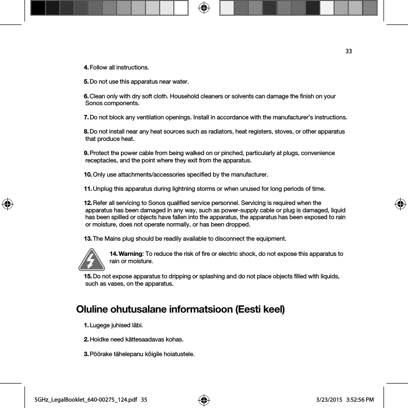 33Oluline ohutusalane informatsioon (Eesti keel)4. Follow all instructions.5. Do not use this apparatus near water. 6. Clean only with dry soft cloth. Household cleaners or solvents can damage the finish on your Sonos components. 7. Do not block any ventilation openings. Install in accordance with the manufacturer’s instructions.8. Do not install near any heat sources such as radiators, heat registers, stoves, or other apparatus that produce heat.9. Protect the power cable from being walked on or pinched, particularly at plugs, convenience receptacles, and the point where they exit from the apparatus. 10. Only use attachments/accessories specified by the manufacturer.11. Unplug this apparatus during lightning storms or when unused for long periods of time.12. Refer all servicing to Sonos qualified service personnel. Servicing is required when the apparatus has been damaged in any way, such as power-supply cable or plug is damaged, liquid has been spilled or objects have fallen into the apparatus, the apparatus has been exposed to rain or moisture, does not operate normally, or has been dropped. 13. The Mains plug should be readily available to disconnect the equipment.14. Warning: To reduce the risk of fire or electric shock, do not expose this apparatus to rain or moisture. 15. Do not expose apparatus to dripping or splashing and do not place objects filled with liquids, such as vases, on the apparatus.1. Lugege juhised läbi.2. Hoidke need kättesaadavas kohas.3. Pöörake tähelepanu kõigile hoiatustele.5GHz_LegalBooklet_640-00275_124.pdf   355GHz_LegalBooklet_640-00275_124.pdf   35 3/23/2015   3:52:56 PM3/23/2015   3:52:56 PM