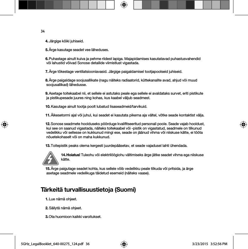 34Tärkeitä turvallisuustietoja (Suomi)4. Järgige kõiki juhiseid.5. Ärge kasutage seadet vee läheduses. 6. Puhastage ainult kuiva ja pehme riidest lapiga. Majapidamises kasutatavad puhastusvahendid või lahustid võivad Sonose detailide viimistlust vigastada. 7. Ärge tõkestage ventilatsiooniavasid. Järgige paigaldamisel tootjapoolseid juhiseid.8. Ärge paigaldage soojusallikate (nagu näiteks radiaatorid, küttekanalite avad, ahjud või muud soojusallikad) lähedusse.9. Asetage toitekaabel nii, et sellele ei astutaks peale ega sellele ei avaldataks survet, eriti pistikute ja pistikupesade juures ning kohas, kus kaabel väljub seadmest. 10. Kasutage ainult tootja poolt lubatud lisaseadmeid/tarvikuid.11. Äikesetormi ajal või juhul, kui seadet ei kasutata pikema aja vältel, võtke seade kontaktist välja.12. Sonose seadmete hoolduseks pöörduge kvalifitseeritud personali poole. Seade vajab hooldust, kui see on saanud vigastada, näiteks toitekaabel või -pistik on vigastatud, seadmele on tilkunud vedelikku või sellesse on kukkunud mingi ese, seade on jäänud vihma või niiskuse kätte, ei tööta nõuetekohaselt või on maha kukkunud. 13. Toitepistik peaks olema kergesti juurdepääsetav, et seade vajadusel lahti ühendada.14. Hoiatus! Tuleohu või elektrilöögiohu vältimiseks ärge jätke seadet vihma ega niiskuse kätte. 15. Ärge paigutage seadet kohta, kus sellele võib vedelikku peale tilkuda või pritsida, ja ärge asetage seadmele vedelikuga täidetud esemeid (näiteks vaase).1. Lue nämä ohjeet.2. Säilytä nämä ohjeet.3. Ota huomioon kaikki varoitukset. 5GHz_LegalBooklet_640-00275_124.pdf   365GHz_LegalBooklet_640-00275_124.pdf   36 3/23/2015   3:52:56 PM3/23/2015   3:52:56 PM