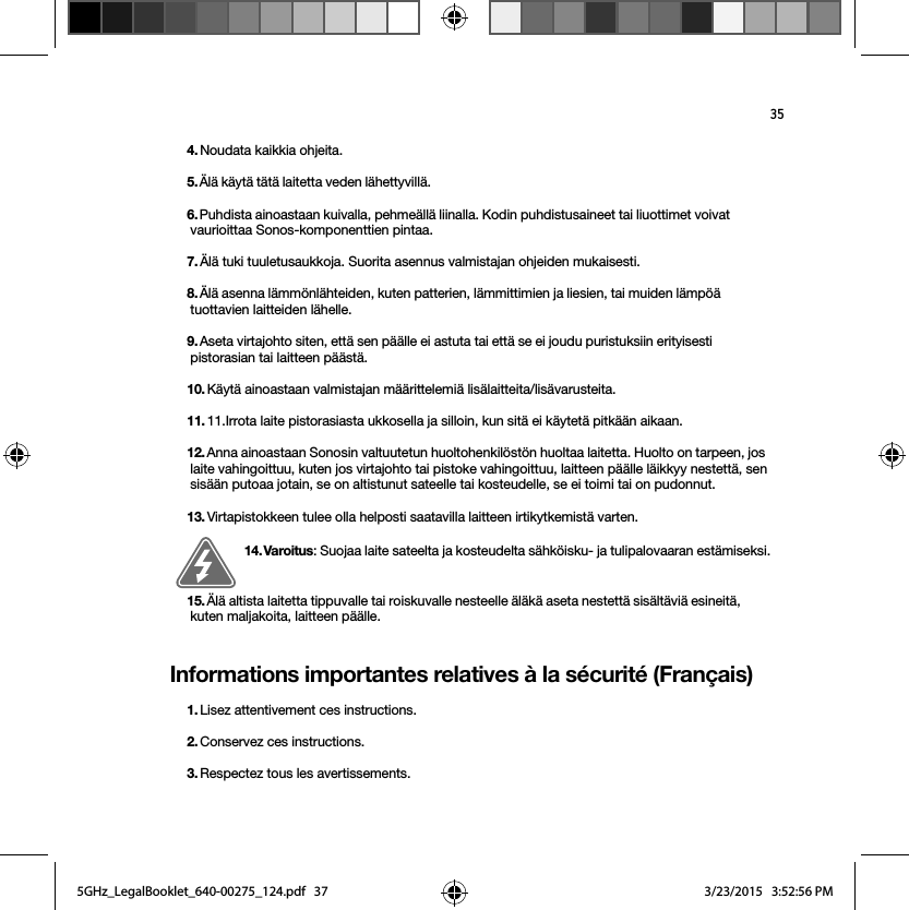 35Informations importantes relatives à la sécurité (Français) 4. Noudata kaikkia ohjeita.5. Älä käytä tätä laitetta veden lähettyvillä. 6. Puhdista ainoastaan kuivalla, pehmeällä liinalla. Kodin puhdistusaineet tai liuottimet voivat vaurioittaa Sonos-komponenttien pintaa. 7. Älä tuki tuuletusaukkoja. Suorita asennus valmistajan ohjeiden mukaisesti.8. Älä asenna lämmönlähteiden, kuten patterien, lämmittimien ja liesien, tai muiden lämpöä tuottavien laitteiden lähelle.9. Aseta virtajohto siten, että sen päälle ei astuta tai että se ei joudu puristuksiin erityisesti pistorasian tai laitteen päästä. 10. Käytä ainoastaan valmistajan määrittelemiä lisälaitteita/lisävarusteita.11. 11.Irrota laite pistorasiasta ukkosella ja silloin, kun sitä ei käytetä pitkään aikaan.12. Anna ainoastaan Sonosin valtuutetun huoltohenkilöstön huoltaa laitetta. Huolto on tarpeen, jos laite vahingoittuu, kuten jos virtajohto tai pistoke vahingoittuu, laitteen päälle läikkyy nestettä, sen sisään putoaa jotain, se on altistunut sateelle tai kosteudelle, se ei toimi tai on pudonnut. 13. Virtapistokkeen tulee olla helposti saatavilla laitteen irtikytkemistä varten.14. Varoitus: Suojaa laite sateelta ja kosteudelta sähköisku- ja tulipalovaaran estämiseksi.  15. Älä altista laitetta tippuvalle tai roiskuvalle nesteelle äläkä aseta nestettä sisältäviä esineitä, kuten maljakoita, laitteen päälle.1. Lisez attentivement ces instructions.2. Conservez ces instructions.3. Respectez tous les avertissements.5GHz_LegalBooklet_640-00275_124.pdf   375GHz_LegalBooklet_640-00275_124.pdf   37 3/23/2015   3:52:56 PM3/23/2015   3:52:56 PM