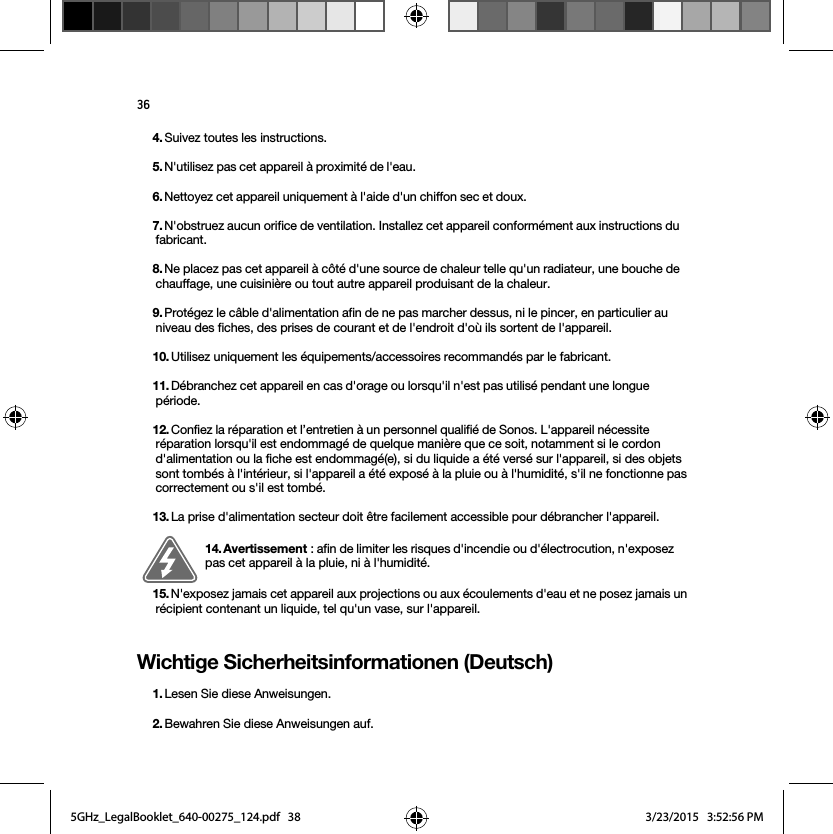 36Wichtige Sicherheitsinformationen (Deutsch) 4. Suivez toutes les instructions.5. N&apos;utilisez pas cet appareil à proximité de l&apos;eau. 6. Nettoyez cet appareil uniquement à l&apos;aide d&apos;un chiffon sec et doux. 7. N&apos;obstruez aucun orifice de ventilation. Installez cet appareil conformément aux instructions du fabricant.8. Ne placez pas cet appareil à côté d&apos;une source de chaleur telle qu&apos;un radiateur, une bouche de chauffage, une cuisinière ou tout autre appareil produisant de la chaleur.9. Protégez le câble d&apos;alimentation afin de ne pas marcher dessus, ni le pincer, en particulier au niveau des fiches, des prises de courant et de l&apos;endroit d&apos;où ils sortent de l&apos;appareil. 10. Utilisez uniquement les équipements/accessoires recommandés par le fabricant.11. Débranchez cet appareil en cas d&apos;orage ou lorsqu&apos;il n&apos;est pas utilisé pendant une longue période.12. Confiez la réparation et l’entretien à un personnel qualifié de Sonos. L&apos;appareil nécessite réparation lorsqu&apos;il est endommagé de quelque manière que ce soit, notamment si le cordon d&apos;alimentation ou la fiche est endommagé(e), si du liquide a été versé sur l&apos;appareil, si des objets sont tombés à l&apos;intérieur, si l&apos;appareil a été exposé à la pluie ou à l&apos;humidité, s&apos;il ne fonctionne pas correctement ou s&apos;il est tombé. 13. La prise d&apos;alimentation secteur doit être facilement accessible pour débrancher l&apos;appareil.14. Avertissement : afin de limiter les risques d&apos;incendie ou d&apos;électrocution, n&apos;exposez pas cet appareil à la pluie, ni à l&apos;humidité. 15. N&apos;exposez jamais cet appareil aux projections ou aux écoulements d&apos;eau et ne posez jamais un récipient contenant un liquide, tel qu&apos;un vase, sur l&apos;appareil.1. Lesen Sie diese Anweisungen.2. Bewahren Sie diese Anweisungen auf.5GHz_LegalBooklet_640-00275_124.pdf   385GHz_LegalBooklet_640-00275_124.pdf   38 3/23/2015   3:52:56 PM3/23/2015   3:52:56 PM