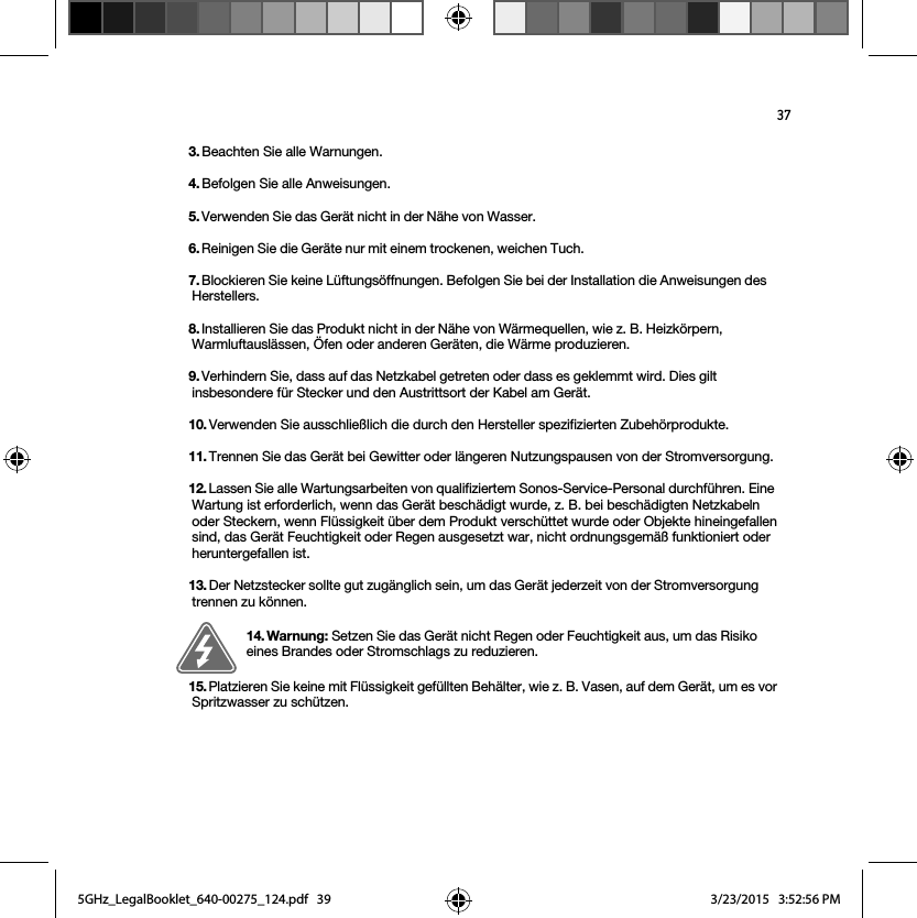 373. Beachten Sie alle Warnungen.4. Befolgen Sie alle Anweisungen.5. Verwenden Sie das Gerät nicht in der Nähe von Wasser. 6. Reinigen Sie die Geräte nur mit einem trockenen, weichen Tuch. 7. Blockieren Sie keine Lüftungsöffnungen. Befolgen Sie bei der Installation die Anweisungen des Herstellers.8. Installieren Sie das Produkt nicht in der Nähe von Wärmequellen, wie z. B. Heizkörpern, Warmluftauslässen, Öfen oder anderen Geräten, die Wärme produzieren.9. Verhindern Sie, dass auf das Netzkabel getreten oder dass es geklemmt wird. Dies gilt insbesondere für Stecker und den Austrittsort der Kabel am Gerät. 10. Verwenden Sie ausschließlich die durch den Hersteller spezifizierten Zubehörprodukte.11. Trennen Sie das Gerät bei Gewitter oder längeren Nutzungspausen von der Stromversorgung.12. Lassen Sie alle Wartungsarbeiten von qualifiziertem Sonos-Service-Personal durchführen. Eine Wartung ist erforderlich, wenn das Gerät beschädigt wurde, z. B. bei beschädigten Netzkabeln oder Steckern, wenn Flüssigkeit über dem Produkt verschüttet wurde oder Objekte hineingefallen sind, das Gerät Feuchtigkeit oder Regen ausgesetzt war, nicht ordnungsgemäß funktioniert oder heruntergefallen ist. 13. Der Netzstecker sollte gut zugänglich sein, um das Gerät jederzeit von der Stromversorgung trennen zu können.14. Warnung: Setzen Sie das Gerät nicht Regen oder Feuchtigkeit aus, um das Risiko eines Brandes oder Stromschlags zu reduzieren. 15. Platzieren Sie keine mit Flüssigkeit gefüllten Behälter, wie z. B. Vasen, auf dem Gerät, um es vor Spritzwasser zu schützen.5GHz_LegalBooklet_640-00275_124.pdf   395GHz_LegalBooklet_640-00275_124.pdf   39 3/23/2015   3:52:56 PM3/23/2015   3:52:56 PM