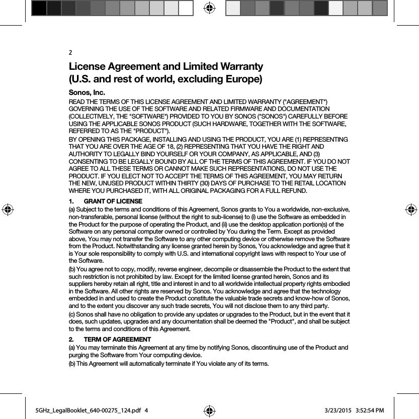 2License Agreement and Limited Warranty  (U.S. and rest of world, excluding Europe)Sonos, Inc.READ THE TERMS OF THIS LICENSE AGREEMENT AND LIMITED WARRANTY (&quot;AGREEMENT&quot;) GOVERNING THE USE OF THE SOFTWARE AND RELATED FIRMWARE AND DOCUMENTATION (COLLECTIVELY, THE &quot;SOFTWARE&quot;) PROVIDED TO YOU BY SONOS (&quot;SONOS&quot;) CAREFULLY BEFORE USING THE APPLICABLE SONOS PRODUCT (SUCH HARDWARE, TOGETHER WITH THE SOFTWARE, REFERRED TO AS THE &quot;PRODUCT&quot;). BY OPENING THIS PACKAGE, INSTALLING AND USING THE PRODUCT, YOU ARE (1) REPRESENTING THAT YOU ARE OVER THE AGE OF 18, (2) REPRESENTING THAT YOU HAVE THE RIGHT AND AUTHORITY TO LEGALLY BIND YOURSELF OR YOUR COMPANY, AS APPLICABLE, AND (3) CONSENTING TO BE LEGALLY BOUND BY ALL OF THE TERMS OF THIS AGREEMENT. IF YOU DO NOT AGREE TO ALL THESE TERMS OR CANNOT MAKE SUCH REPRESENTATIONS, DO NOT USE THE PRODUCT. IF YOU ELECT NOT TO ACCEPT THE TERMS OF THIS AGREEMENT, YOU MAY RETURN THE NEW, UNUSED PRODUCT WITHIN THIRTY (30) DAYS OF PURCHASE TO THE RETAIL LOCATION WHERE YOU PURCHASED IT, WITH ALL ORIGINAL PACKAGING FOR A FULL REFUND.1. GRANT OF LICENSE(a) Subject to the terms and conditions of this Agreement, Sonos grants to You a worldwide, non-exclusive, non-transferable, personal license (without the right to sub-license) to (i) use the Software as embedded in the Product for the purpose of operating the Product, and (ii) use the desktop application portion(s) of the Software on any personal computer owned or controlled by You during the Term. Except as provided above, You may not transfer the Software to any other computing device or otherwise remove the Software from the Product. Notwithstanding any license granted herein by Sonos, You acknowledge and agree that it is Your sole responsibility to comply with U.S. and international copyright laws with respect to Your use of the Software.(b) You agree not to copy, modify, reverse engineer, decompile or disassemble the Product to the extent that such restriction is not prohibited by law. Except for the limited license granted herein, Sonos and its suppliers hereby retain all right, title and interest in and to all worldwide intellectual property rights embodied in the Software. All other rights are reserved by Sonos. You acknowledge and agree that the technology embedded in and used to create the Product constitute the valuable trade secrets and know-how of Sonos, and to the extent you discover any such trade secrets, You will not disclose them to any third party. (c) Sonos shall have no obligation to provide any updates or upgrades to the Product, but in the event that it does, such updates, upgrades and any documentation shall be deemed the &quot;Product&quot;, and shall be subject to the terms and conditions of this Agreement.2. TERM OF AGREEMENT(a) You may terminate this Agreement at any time by notifying Sonos, discontinuing use of the Product and purging the Software from Your computing device.(b) This Agreement will automatically terminate if You violate any of its terms. 5GHz_LegalBooklet_640-00275_124.pdf   45GHz_LegalBooklet_640-00275_124.pdf   4 3/23/2015   3:52:54 PM3/23/2015   3:52:54 PM