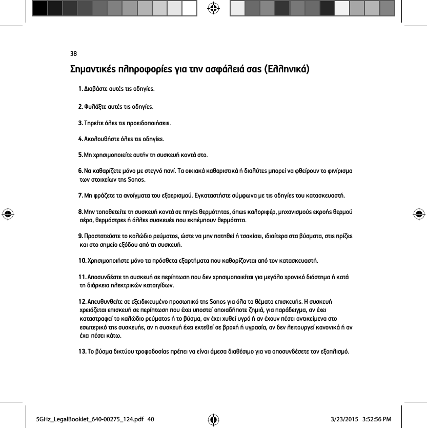 38Σημαντικές πληροφορίες για την ασφάλειά σας (Ελληνικά)1. Διαβάστε αυτές τις οδηγίες.2. Φυλάξτε αυτές τις οδηγίες.3. Τηρείτε όλες τις προειδοποιήσεις.4. Ακολουθήστε όλες τις οδηγίες.5. Μη χρησιμοποιείτε αυτήν τη συσκευή κοντά στο. 6. Να καθαρίζετε μόνο με στεγνό πανί. Τα οικιακά καθαριστικά ή διαλύτες μπορεί να φθείρουν το φινίρισμα των στοιχείων της Sonos. 7. Μη φράζετε τα ανοίγματα του εξαερισμού. Εγκαταστήστε σύμφωνα με τις οδηγίες του κατασκευαστή.8. Μην τοποθετείτε τη συσκευή κοντά σε πηγές θερμότητας, όπως καλοριφέρ, μηχανισμούς εκροής θερμού αέρα, θερμάστρες ή άλλες συσκευές που εκπέμπουν θερμότητα.9. Προστατεύστε το καλώδιο ρεύματος, ώστε να μην πατηθεί ή τσακίσει, ιδιαίτερα στα βύσματα, στις πρίζες και στο σημείο εξόδου από τη συσκευή. 10. Χρησιμοποιήστε μόνο τα πρόσθετα εξαρτήματα που καθορίζονται από τον κατασκευαστή.11. Αποσυνδέστε τη συσκευή σε περίπτωση που δεν χρησιμοποιείται για μεγάλο χρονικό διάστημα ή κατά τη διάρκεια ηλεκτρικών καταιγίδων.12. Απευθυνθείτε σε εξειδικευμένο προσωπικό της Sonos για όλα τα θέματα επισκευής. Η συσκευή χρειάζεται επισκευή σε περίπτωση που έχει υποστεί οποιαδήποτε ζημιά, για παράδειγμα, αν έχει καταστραφεί το καλώδιο ρεύματος ή το βύσμα, αν έχει χυθεί υγρό ή αν έχουν πέσει αντικείμενα στο εσωτερικό της συσκευής, αν η συσκευή έχει εκτεθεί σε βροχή ή υγρασία, αν δεν λειτουργεί κανονικά ή αν έχει πέσει κάτω. 13. Το βύσμα δικτύου τροφοδοσίας πρέπει να είναι άμεσα διαθέσιμο για να αποσυνδέσετε τον εξοπλισμό.5GHz_LegalBooklet_640-00275_124.pdf   405GHz_LegalBooklet_640-00275_124.pdf   40 3/23/2015   3:52:56 PM3/23/2015   3:52:56 PM