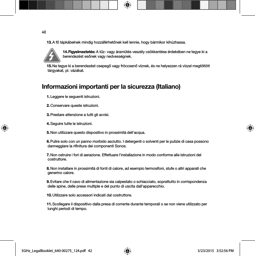 40Informazioni importanti per la sicurezza (Italiano) 13. A fő tápkábelnek mindig hozzáférhetőnek kell lennie, hogy bármikor kihúzhassa.14. Figyelmeztetés: A tűz- vagy áramütés veszély csökkentése érdekében ne tegye ki a berendezést esőnek vagy nedvességnek.15. Ne tegye ki a berendezést csepegő vagy fröccsenő víznek, és ne helyezzen rá vízzel megtöltött tárgyakat, pl. vázákat.1. Leggere le seguenti istruzioni.2. Conservare queste istruzioni.3. Prestare attenzione a tutti gli avvisi.4. Seguire tutte le istruzioni.5. Non utilizzare questo dispositivo in prossimità dell&apos;acqua. 6. Pulire solo con un panno morbido asciutto. I detergenti o solventi per le pulizie di casa possono danneggiare la rifinitura dei componenti Sonos. 7. Non ostruire i fori di aerazione. Effettuare l&apos;installazione in modo conforme alle istruzioni del costruttore.8. Non installare in prossimità di fonti di calore, ad esempio termosifoni, stufe o altri apparati che generino calore.9. Evitare che il cavo di alimentazione sia calpestato o schiacciato, soprattutto in corrispondenza delle spine, delle prese multiple e del punto di uscita dall&apos;apparecchio. 10. Utilizzare solo accessori indicati dal costruttore.11. Scollegare il dispositivo dalla presa di corrente durante temporali o se non viene utilizzato per lunghi periodi di tempo.5GHz_LegalBooklet_640-00275_124.pdf   425GHz_LegalBooklet_640-00275_124.pdf   42 3/23/2015   3:52:56 PM3/23/2015   3:52:56 PM