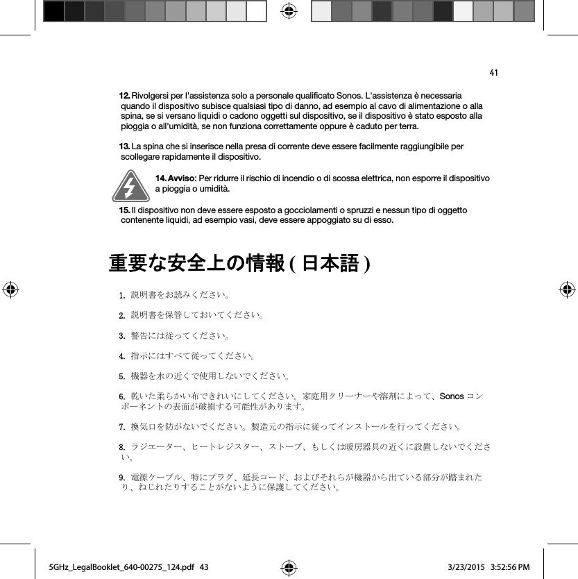 41㔜せ࡞Ᏻ඲ୖࡢ᝟ሗ (᪥ᮏㄒ)  12. Rivolgersi per l&apos;assistenza solo a personale qualificato Sonos. L&apos;assistenza è necessaria quando il dispositivo subisce qualsiasi tipo di danno, ad esempio al cavo di alimentazione o alla spina, se si versano liquidi o cadono oggetti sul dispositivo, se il dispositivo è stato esposto alla pioggia o all&apos;umidità, se non funziona correttamente oppure è caduto per terra. 13. La spina che si inserisce nella presa di corrente deve essere facilmente raggiungibile per scollegare rapidamente il dispositivo.14. Avviso: Per ridurre il rischio di incendio o di scossa elettrica, non esporre il dispositivo a pioggia o umidità. 15. Il dispositivo non deve essere esposto a gocciolamenti o spruzzi e nessun tipo di oggetto contenente liquidi, ad esempio vasi, deve essere appoggiato su di esso.ㄝ᫂᭩ࢆ࠾ㄞࡳࡃࡔࡉ࠸ࠋㄝ᫂᭩ࢆಖ⟶ࡋ࡚࠾࠸࡚ࡃࡔࡉ࠸ࠋ㆙࿌࡟ࡣᚑࡗ࡚ࡃࡔࡉ࠸ࠋᣦ♧࡟ࡣࡍ࡭࡚ᚑࡗ࡚ࡃࡔࡉ࠸ࠋᶵჾࢆỈࡢ㏆ࡃ࡛౑⏝ࡋ࡞࠸࡛ࡃࡔࡉ࠸ࠋ஝࠸ࡓᰂࡽ࠿࠸ᕸ࡛ࡁࢀ࠸࡟ࡋ࡚ࡃࡔࡉ࠸ࠋᐙᗞ⏝ࢡ࣮ࣜࢼ࣮ࡸ⁐๣࡟ࡼࡗ࡚ࠊSonos ࢥ࣏࣮ࣥࢿࣥࢺࡢ⾲㠃ࡀ◚ᦆࡍࡿྍ⬟ᛶࡀ࠶ࡾࡲࡍࠋ᥮Ẽཱྀࢆ㜵ࡀ࡞࠸࡛ࡃࡔࡉ࠸ࠋ〇㐀ඖࡢᣦ♧࡟ᚑࡗ࡚࢖ࣥࢫࢺ࣮ࣝࢆ⾜ࡗ࡚ࡃࡔࡉ࠸ࠋࣛࢪ࢚࣮ࢱ࣮ࠊࣄ࣮ࢺࣞࢪࢫࢱ࣮ࠊࢫࢺ࣮ࣈࠊࡶࡋࡃࡣᬮᡣჾලࡢ㏆ࡃ࡟タ⨨ࡋ࡞࠸࡛ࡃࡔࡉ࠸ࠋ㟁※ࢣ࣮ࣈࣝࠊ≉࡟ࣉࣛࢢࠊᘏ㛗ࢥ࣮ࢻࠊ࠾ࡼࡧࡑࢀࡽࡀᶵჾ࠿ࡽฟ࡚࠸ࡿ㒊ศࡀ㋃ࡲࢀࡓࡾࠊࡡࡌࢀࡓࡾࡍࡿࡇ࡜ࡀ࡞࠸ࡼ࠺࡟ಖㆤࡋ࡚ࡃࡔࡉ࠸ࠋ5GHz_LegalBooklet_640-00275_124.pdf   435GHz_LegalBooklet_640-00275_124.pdf   43 3/23/2015   3:52:56 PM3/23/2015   3:52:56 PM