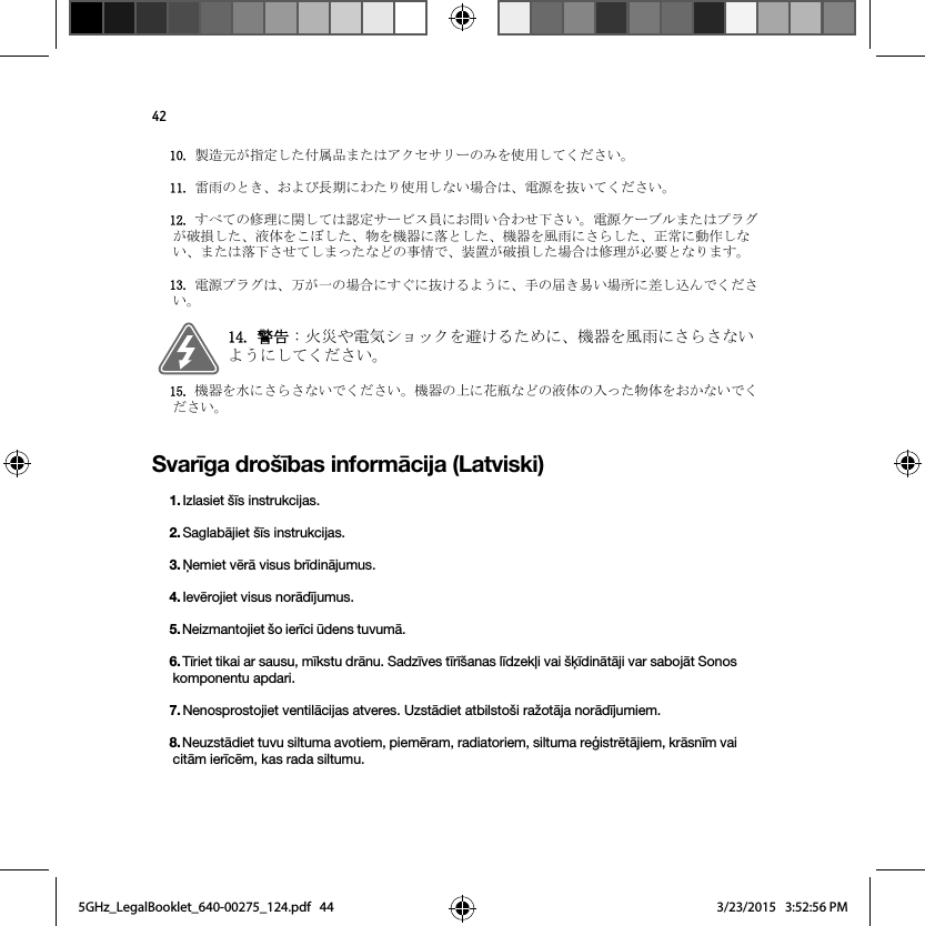 42Svarīga drošības informācija (Latviski)〇㐀ඖࡀᣦᐃࡋࡓ௜ᒓရࡲࡓࡣ࢔ࢡࢭࢧ࣮ࣜࡢࡳࢆ౑⏝ࡋ࡚ࡃࡔࡉ࠸ࠋ㞾㞵ࡢ࡜ࡁࠊ࠾ࡼࡧ㛗ᮇ࡟ࢃࡓࡾ౑⏝ࡋ࡞࠸ሙྜࡣࠊ㟁※ࢆᢤ࠸࡚ࡃࡔࡉ࠸ࠋࡍ࡭࡚ࡢಟ⌮࡟㛵ࡋ࡚ࡣㄆᐃࢧ࣮ࣅࢫဨ࡟࠾ၥ࠸ྜࢃࡏୗࡉ࠸ࠋ㟁※ࢣ࣮ࣈࣝࡲࡓࡣࣉࣛࢢࡀ◚ᦆࡋࡓࠊᾮయࢆࡇࡰࡋࡓࠊ≀ࢆᶵჾ࡟ⴠ࡜ࡋࡓࠊᶵჾࢆ㢼㞵࡟ࡉࡽࡋࡓࠊṇᖖ࡟ືసࡋ࡞࠸ࠊࡲࡓࡣⴠୗࡉࡏ࡚ࡋࡲࡗࡓ࡞࡝ࡢ஦᝟࡛ࠊ⿦⨨ࡀ◚ᦆࡋࡓሙྜࡣಟ⌮ࡀᚲせ࡜࡞ࡾࡲࡍࠋ㟁※ࣉࣛࢢࡣࠊ୓ࡀ୍ࡢሙྜ࡟ࡍࡄ࡟ᢤࡅࡿࡼ࠺࡟ࠊᡭࡢᒆࡁ᫆࠸ሙᡤ࡟ᕪࡋ㎸ࢇ࡛ࡃࡔࡉ࠸ࠋ㆙࿌ ⅆ⅏ࡸ㟁Ẽࢩࣙࢵࢡࢆ㑊ࡅࡿࡓࡵ࡟ࠊᶵჾࢆ㢼㞵࡟ࡉࡽࡉ࡞࠸ࡼ࠺࡟ࡋ࡚ࡃࡔࡉ࠸ࠋᶵჾࢆỈ࡟ࡉࡽࡉ࡞࠸࡛ࡃࡔࡉ࠸ࠋᶵჾࡢୖ࡟ⰼ⎼࡞࡝ࡢᾮయࡢධࡗࡓ≀యࢆ࠾࠿࡞࠸࡛ࡃࡔࡉ࠸ࠋ1. Izlasiet šīs instrukcijas.2. Saglabājiet šīs instrukcijas.3. Ņemiet vērā visus brīdinājumus.4. Ievērojiet visus norādījumus.5. Neizmantojiet šo ierīci ūdens tuvumā. 6. Tīriet tikai ar sausu, mīkstu drānu. Sadzīves tīrīšanas līdzekļi vai šķīdinātāji var sabojāt Sonos komponentu apdari. 7. Nenosprostojiet ventilācijas atveres. Uzstādiet atbilstoši ražotāja norādījumiem.8. Neuzstādiet tuvu siltuma avotiem, piemēram, radiatoriem, siltuma reģistrētājiem, krāsnīm vai citām ierīcēm, kas rada siltumu.5GHz_LegalBooklet_640-00275_124.pdf   445GHz_LegalBooklet_640-00275_124.pdf   44 3/23/2015   3:52:56 PM3/23/2015   3:52:56 PM