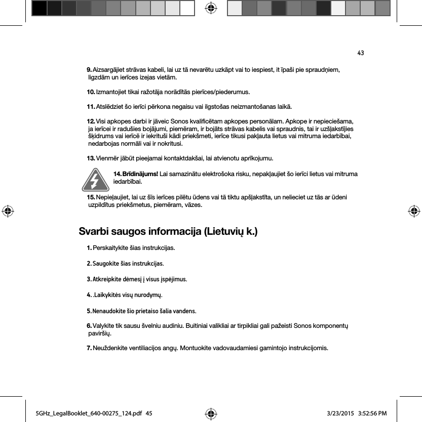 43Svarbi saugos informacija (Lietuvių k.)9. Aizsargājiet strāvas kabeli, lai uz tā nevarētu uzkāpt vai to iespiest, it īpaši pie spraudņiem, ligzdām un ierīces izejas vietām. 10. Izmantojiet tikai ražotāja norādītās pierīces/piederumus.11. Atslēdziet šo ierīci pērkona negaisu vai ilgstošas neizmantošanas laikā.12. Visi apkopes darbi ir jāveic Sonos kvalificētam apkopes personālam. Apkope ir nepieciešama, ja ierīcei ir radušies bojājumi, piemēram, ir bojāts strāvas kabelis vai spraudnis, tai ir uzšļakstījies šķidrums vai ierīcē ir iekrituši kādi priekšmeti, ierīce tikusi pakļauta lietus vai mitruma iedarbībai, nedarbojas normāli vai ir nokritusi. 13. Vienmēr jābūt pieejamai kontaktdakšai, lai atvienotu aprīkojumu.14. Brīdinājums! Lai samazinātu elektrošoka risku, nepakļaujiet šo ierīci lietus vai mitruma iedarbībai. 15. Nepieļaujiet, lai uz šīs ierīces pilētu ūdens vai tā tiktu apšļakstīta, un nelieciet uz tās ar ūdeni uzpildītus priekšmetus, piemēram, vāzes.1. Perskaitykite šias instrukcijas.2. Saugokite šias instrukcijas.3. Atkreipkite dėmesį į visus įspėjimus.4. .Laikykitės visų nurodymų.5. Nenaudokite šio prietaiso šalia vandens. 6. Valykite tik sausu švelniu audiniu. Buitiniai valikliai ar tirpikliai gali pažeisti Sonos komponentų paviršių. 7. Neuždenkite ventiliacijos angų. Montuokite vadovaudamiesi gamintojo instrukcijomis.5GHz_LegalBooklet_640-00275_124.pdf   455GHz_LegalBooklet_640-00275_124.pdf   45 3/23/2015   3:52:56 PM3/23/2015   3:52:56 PM