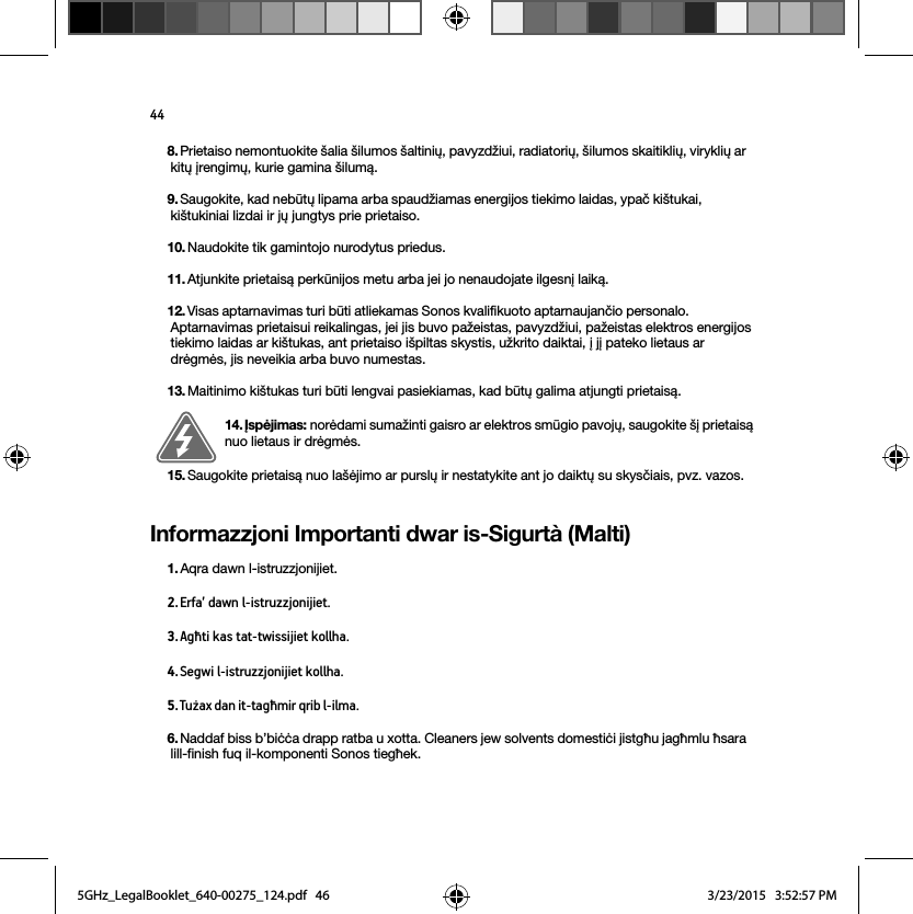 44Informazzjoni Importanti dwar is-Sigurtà (Malti)8. Prietaiso nemontuokite šalia šilumos šaltinių, pavyzdžiui, radiatorių, šilumos skaitiklių, viryklių ar kitų įrengimų, kurie gamina šilumą.9. Saugokite, kad nebūtų lipama arba spaudžiamas energijos tiekimo laidas, ypač kištukai, kištukiniai lizdai ir jų jungtys prie prietaiso. 10. Naudokite tik gamintojo nurodytus priedus.11. Atjunkite prietaisą perkūnijos metu arba jei jo nenaudojate ilgesnį laiką.12. Visas aptarnavimas turi būti atliekamas Sonos kvalifikuoto aptarnaujančio personalo. Aptarnavimas prietaisui reikalingas, jei jis buvo pažeistas, pavyzdžiui, pažeistas elektros energijos tiekimo laidas ar kištukas, ant prietaiso išpiltas skystis, užkrito daiktai, į jį pateko lietaus ar drėgmės, jis neveikia arba buvo numestas. 13. Maitinimo kištukas turi būti lengvai pasiekiamas, kad būtų galima atjungti prietaisą.14. Įspėjimas: norėdami sumažinti gaisro ar elektros smūgio pavojų, saugokite šį prietaisą nuo lietaus ir drėgmės. 15. Saugokite prietaisą nuo lašėjimo ar purslų ir nestatykite ant jo daiktų su skysčiais, pvz. vazos.1. Aqra dawn l-istruzzjonijiet.2. Erfa’ dawn l-istruzzjonijiet.3. Agħti kas tat-twissijiet kollha.4. Segwi l-istruzzjonijiet kollha.5. Tużax dan it-tagħmir qrib l-ilma. 6. Naddaf biss b’biċċa drapp ratba u xotta. Cleaners jew solvents domestiċi jistgħu jagħmlu ħsara lill-finish fuq il-komponenti Sonos tiegħek. 5GHz_LegalBooklet_640-00275_124.pdf   465GHz_LegalBooklet_640-00275_124.pdf   46 3/23/2015   3:52:57 PM3/23/2015   3:52:57 PM