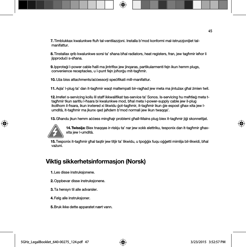 45Viktig sikkerhetsinformasjon (Norsk) 7. Timblukkax kwalunkwe ftuħ tal-ventilazzjoni. Installa b’mod konformi mal-istruzzjonijiet tal-manifattur.8. Tinstallax qrib kwalunkwe sorsi ta’ sħana bħal radiators, heat registers, fran, jew tagħmir ieħor li jipproduċi s-sħana.9. Ipproteġi l-power cable ħalli ma jintrifisx jew jinqaras, partikularmenti fejn ikun hemm plugs, convenience receptacles, u l-punt fejn joħorġu mit-tagħmir. 10. Uża biss attachments/aċċessorji speċifikati mill-manifattur.11. Aqla’ l-plug ta’ dan it-tagħmir waqt maltempati bir-ragħad jew meta ma jintużax għal żmien twil.12. Irreferi s-servicing kollu lil staff ikkwalifikat tas-service ta’ Sonos. Is-servicing hu meħtieġ meta t-tagħmir tkun saritlu l-ħsara bi kwalunkwe mod, bħal meta l-power-supply cable jew il-plug ikollhom il-ħsara, ikun inxtered xi likwidu ġot-tagħmir, it-tagħmir ikun ġie espost għax-xita jew l-umdità, it-tagħmir ma jkunx qed jaħdem b’mod normali jew ikun twaqqa’. 13. Għandu jkun hemm aċċess mingħajr problemi għaIl-Mains plug biex it-tagħmir jiġi skonnettjat.14. Twissija: Biex tnaqqas ir-riskju ta’ nar jew xokk elettriku, tesponix dan it-tagħmir għax-xita jew l-umdità. 15. Tesponix it-tagħmir għal taqtir jew titjir ta’ likwidu, u tpoġġix fuqu oġġetti mimlija bil-likwidi, bħal vażuni.1. Les disse instruksjonene.2. Oppbevar disse instruksjonene.3. Ta hensyn til alle advarsler.4. Følg alle instruksjoner.5. Bruk ikke dette apparatet nært vann. 5GHz_LegalBooklet_640-00275_124.pdf   475GHz_LegalBooklet_640-00275_124.pdf   47 3/23/2015   3:52:57 PM3/23/2015   3:52:57 PM