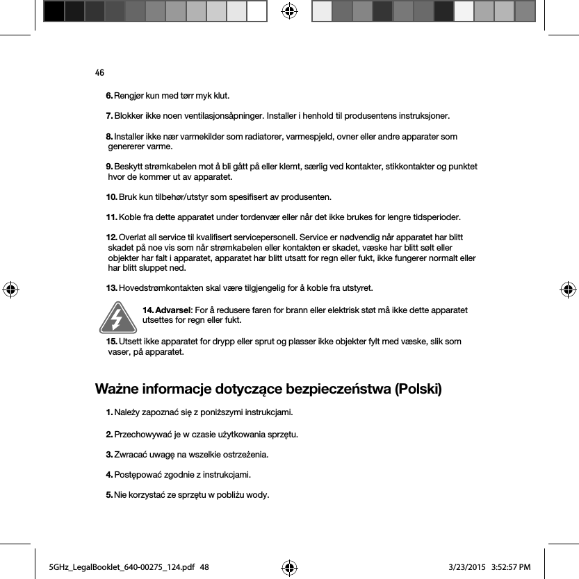 46Ważne informacje dotyczące bezpieczeństwa (Polski) 6. Rengjør kun med tørr myk klut. 7. Blokker ikke noen ventilasjonsåpninger. Installer i henhold til produsentens instruksjoner.8. Installer ikke nær varmekilder som radiatorer, varmespjeld, ovner eller andre apparater som genererer varme.9. Beskytt strømkabelen mot å bli gått på eller klemt, særlig ved kontakter, stikkontakter og punktet hvor de kommer ut av apparatet. 10. Bruk kun tilbehør/utstyr som spesifisert av produsenten.11. Koble fra dette apparatet under tordenvær eller når det ikke brukes for lengre tidsperioder.12. Overlat all service til kvalifisert servicepersonell. Service er nødvendig når apparatet har blitt skadet på noe vis som når strømkabelen eller kontakten er skadet, væske har blitt sølt eller objekter har falt i apparatet, apparatet har blitt utsatt for regn eller fukt, ikke fungerer normalt eller har blitt sluppet ned. 13. Hovedstrømkontakten skal være tilgjengelig for å koble fra utstyret.14. Advarsel: For å redusere faren for brann eller elektrisk støt må ikke dette apparatet utsettes for regn eller fukt. 15. Utsett ikke apparatet for drypp eller sprut og plasser ikke objekter fylt med væske, slik som vaser, på apparatet.1. Należy zapoznać się z poniższymi instrukcjami.2. Przechowywać je w czasie użytkowania sprzętu.3. Zwracać uwagę na wszelkie ostrzeżenia.4. Postępować zgodnie z instrukcjami.5. Nie korzystać ze sprzętu w pobliżu wody. 5GHz_LegalBooklet_640-00275_124.pdf   485GHz_LegalBooklet_640-00275_124.pdf   48 3/23/2015   3:52:57 PM3/23/2015   3:52:57 PM