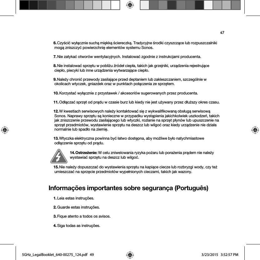 47Informações importantes sobre segurança (Português)6. Czyścić wyłącznie suchą miękką ściereczką. Tradycyjne środki czyszczące lub rozpuszczalniki mogą zniszczyć powierzchnię elementów systemu Sonos. 7. Nie zatykać otworów wentylacyjnych. Instalować zgodnie z instrukcjami producenta.8. Nie instalować sprzętu w pobliżu źródeł ciepła, takich jak grzejniki, urządzenia rejestrujące ciepło, piecyki lub inne urządzenia wytwarzające ciepło.9. Należy chronić przewody zasilające przed deptaniem lub zakleszczaniem, szczególnie w okolicach wtyczek, gniazdek oraz w punktach połączenia ze sprzętem. 10. Korzystać wyłącznie z przystawek / akcesoriów sugerowanych przez producenta.11. Odłączać sprzęt od prądu w czasie burz lub kiedy nie jest używany przez dłuższy okres czasu.12. W kwestiach serwisowych należy kontaktować się z wykwalifikowaną obsługą serwisową Sonos. Naprawy sprzętu są konieczne w przypadku wystąpienia jakichkolwiek uszkodzeń, takich jak zniszczenie przewodu zasilającego lub wtyczki, rozlanie na sprzęt płynów lub upuszczenie na sprzęt przedmiotów, wystawienie sprzętu na deszcz lub wilgoć oraz kiedy urządzenie nie działa normalnie lub spadło na ziemię. 13. Wtyczka elektryczna powinna być łatwo dostępna, aby możliwe było natychmiastowe odłączenie sprzętu od prądu.14. Ostrzeżenie: W celu zniwelowania ryzyka pożaru lub porażenia prądem nie należy wystawiać sprzętu na deszcz lub wilgoć. 15. Nie należy dopuszczać do wystawienia sprzętu na kapiące ciecze lub rozbryzgi wody, czy też umieszczać na sprzęcie przedmiotów wypełnionych cieczami, takich jak wazony.1. Leia estas instruções.2. Guarde estas instruções.3. Fique atento a todos os avisos.4. Siga todas as instruções.5GHz_LegalBooklet_640-00275_124.pdf   495GHz_LegalBooklet_640-00275_124.pdf   49 3/23/2015   3:52:57 PM3/23/2015   3:52:57 PM