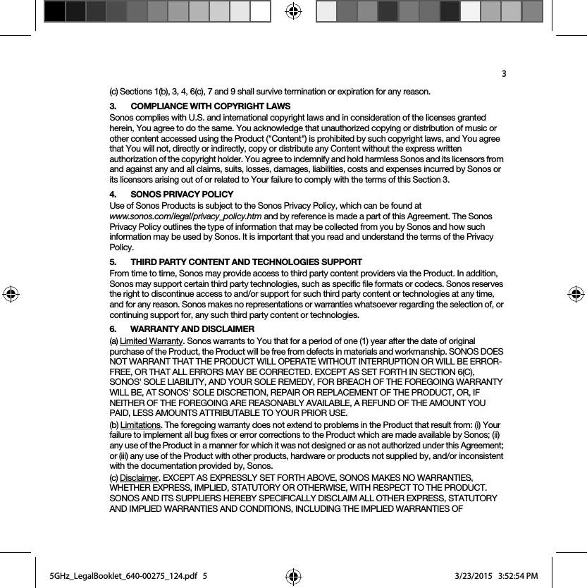 3(c) Sections 1(b), 3, 4, 6(c), 7 and 9 shall survive termination or expiration for any reason.3. COMPLIANCE WITH COPYRIGHT LAWSSonos complies with U.S. and international copyright laws and in consideration of the licenses granted herein, You agree to do the same. You acknowledge that unauthorized copying or distribution of music or other content accessed using the Product (&quot;Content&quot;) is prohibited by such copyright laws, and You agree that You will not, directly or indirectly, copy or distribute any Content without the express written authorization of the copyright holder. You agree to indemnify and hold harmless Sonos and its licensors from and against any and all claims, suits, losses, damages, liabilities, costs and expenses incurred by Sonos or its licensors arising out of or related to Your failure to comply with the terms of this Section 3. 4. SONOS PRIVACY POLICYUse of Sonos Products is subject to the Sonos Privacy Policy, which can be found at  www.sonos.com/legal/privacy_policy.htm and by reference is made a part of this Agreement. The Sonos Privacy Policy outlines the type of information that may be collected from you by Sonos and how such information may be used by Sonos. It is important that you read and understand the terms of the Privacy Policy. 5. THIRD PARTY CONTENT AND TECHNOLOGIES SUPPORTFrom time to time, Sonos may provide access to third party content providers via the Product. In addition, Sonos may support certain third party technologies, such as specific file formats or codecs. Sonos reserves the right to discontinue access to and/or support for such third party content or technologies at any time, and for any reason. Sonos makes no representations or warranties whatsoever regarding the selection of, or continuing support for, any such third party content or technologies.6. WARRANTY AND DISCLAIMER(a) Limited Warranty. Sonos warrants to You that for a period of one (1) year after the date of original purchase of the Product, the Product will be free from defects in materials and workmanship. SONOS DOES NOT WARRANT THAT THE PRODUCT WILL OPERATE WITHOUT INTERRUPTION OR WILL BE ERROR-FREE, OR THAT ALL ERRORS MAY BE CORRECTED. EXCEPT AS SET FORTH IN SECTION 6(C), SONOS&apos; SOLE LIABILITY, AND YOUR SOLE REMEDY, FOR BREACH OF THE FOREGOING WARRANTY WILL BE, AT SONOS&apos; SOLE DISCRETION, REPAIR OR REPLACEMENT OF THE PRODUCT, OR, IF NEITHER OF THE FOREGOING ARE REASONABLY AVAILABLE, A REFUND OF THE AMOUNT YOU PAID, LESS AMOUNTS ATTRIBUTABLE TO YOUR PRIOR USE.(b) Limitations. The foregoing warranty does not extend to problems in the Product that result from: (i) Your failure to implement all bug fixes or error corrections to the Product which are made available by Sonos; (ii) any use of the Product in a manner for which it was not designed or as not authorized under this Agreement; or (iii) any use of the Product with other products, hardware or products not supplied by, and/or inconsistent with the documentation provided by, Sonos.(c) Disclaimer. EXCEPT AS EXPRESSLY SET FORTH ABOVE, SONOS MAKES NO WARRANTIES, WHETHER EXPRESS, IMPLIED, STATUTORY OR OTHERWISE, WITH RESPECT TO THE PRODUCT. SONOS AND ITS SUPPLIERS HEREBY SPECIFICALLY DISCLAIM ALL OTHER EXPRESS, STATUTORY AND IMPLIED WARRANTIES AND CONDITIONS, INCLUDING THE IMPLIED WARRANTIES OF 5GHz_LegalBooklet_640-00275_124.pdf   55GHz_LegalBooklet_640-00275_124.pdf   5 3/23/2015   3:52:54 PM3/23/2015   3:52:54 PM