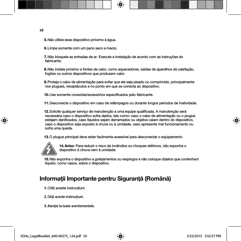 48Informaţii Importante pentru Siguranţă (Română) 5. Não utilize esse dispositivo próximo à água. 6. Limpe somente com um pano seco e macio. 7. Não bloqueie as entradas de ar. Execute a instalação de acordo com as instruções do fabricante.8. Não instale próximo a fontes de calor, como aquecedores, saídas de aparelhos de calefação, fogões ou outros dispositivos que produzem calor.9. Proteja o cabo de alimentação para evitar que ele seja pisado ou comprimido, principalmente nos plugues, receptáculos e no ponto em que se conecta ao dispositivo. 10. Use somente conexões/acessórios especificados pelo fabricante.11. Desconecte o dispositivo em caso de relâmpagos ou durante longos períodos de inatividade.12. Solicite qualquer serviço de manutenção a uma equipe qualificada. A manutenção será necessária caso o dispositivo sofra dados, tais como: caso o cabo de alimentação ou o plugue estejam danificados, caso líquidos sejam derramados ou objetos caiam dentro do dispositivo, caso o dispositivo seja exposto à chuva ou à umidade, caso apresente mal funcionamento ou sofra uma queda.13. O plugue principal deve estar facilmente acessível para desconectar o equipamento.14. Aviso: Para reduzir o risco de incêndios ou choques elétricos, não exponha o dispositivo à chuva nem à umidade. 15. Não exponha o dispositivo a gotejamentos ou respingos e não coloque objetos que contenham líquido, como vasos, sobre o dispositivo.1. Citiţi aceste instrucţiuni.2. Citiţi aceste instrucţiuni.3. Atenţie la toate avertismentele.5GHz_LegalBooklet_640-00275_124.pdf   505GHz_LegalBooklet_640-00275_124.pdf   50 3/23/2015   3:52:57 PM3/23/2015   3:52:57 PM