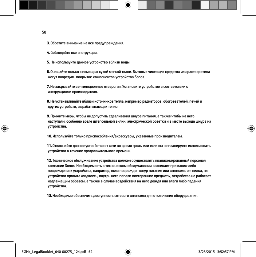 503. Обратите внимание на все предупреждения.4. Соблюдайте все инструкции.5. Не используйте данное устройство вблизи воды.6. Очищайте только с помощью сухой мягкой ткани. Бытовые чистящие средства или растворители могут повредить покрытие компонентов устройства Sonos. 7. Не закрывайте вентиляционные отверстия. Установите устройство в соответствии с инструкциями производителя.8. Не устанавливайте вблизи источников тепла, например радиаторов, обогревателей, печей и других устройств, вырабатывающих тепло.9. Примите меры, чтобы не допустить сдавливания шнура питания, а также чтобы на него наступали, особенно возле штепсельной вилки, электрической розетки и в месте выхода шнура из устройства. 10. Используйте только приспособления/аксессуары, указанные производителем.11. Отключайте данное устройство от сети во время грозы или если вы не планируете использовать устройство в течение продолжительного времени.12. Техническое обслуживание устройства должен осуществлять квалифицированный персонал компании Sonos. Необходимость в техническом обслуживании возникает при каких-либо повреждениях устройства, например, если поврежден шнур питания или штепсельная вилка, на устройство пролита жидкость, внутрь него попали посторонние предметы, устройство не работает надлежащим образом, а также в случае воздействия на него дождя или влаги либо падения устройства. 13. Необходимо обеспечить доступность сетевого штепселя для отключения оборудования.5GHz_LegalBooklet_640-00275_124.pdf   525GHz_LegalBooklet_640-00275_124.pdf   52 3/23/2015   3:52:57 PM3/23/2015   3:52:57 PM