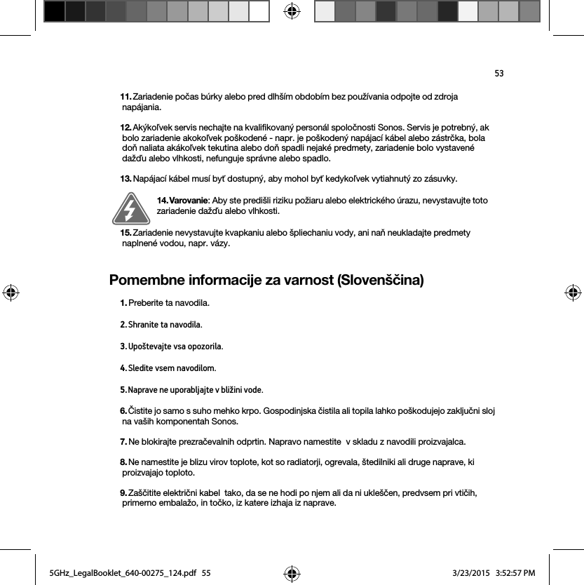 53Pomembne informacije za varnost (Slovenščina) 11. Zariadenie počas búrky alebo pred dlhším obdobím bez používania odpojte od zdroja napájania.12. Akýkoľvek servis nechajte na kvalifikovaný personál spoločnosti Sonos. Servis je potrebný, ak bolo zariadenie akokoľvek poškodené - napr. je poškodený napájací kábel alebo zástrčka, bola doň naliata akákoľvek tekutina alebo doň spadli nejaké predmety, zariadenie bolo vystavené dažďu alebo vlhkosti, nefunguje správne alebo spadlo.  13. Napájací kábel musí byť dostupný, aby mohol byť kedykoľvek vytiahnutý zo zásuvky.14. Varovanie: Aby ste predišli riziku požiaru alebo elektrického úrazu, nevystavujte toto zariadenie dažďu alebo vlhkosti. 15. Zariadenie nevystavujte kvapkaniu alebo špliechaniu vody, ani naň neukladajte predmety naplnené vodou, napr. vázy.1. Preberite ta navodila.2. Shranite ta navodila.3. Upoštevajte vsa opozorila.4. Sledite vsem navodilom.5. Naprave ne uporabljajte v bližini vode. 6. Čistite jo samo s suho mehko krpo. Gospodinjska čistila ali topila lahko poškodujejo zaključni sloj na vaših komponentah Sonos. 7. Ne blokirajte prezračevalnih odprtin. Napravo namestite  v skladu z navodili proizvajalca.8. Ne namestite je blizu virov toplote, kot so radiatorji, ogrevala, štedilniki ali druge naprave, ki proizvajajo toploto.9. Zaščitite električni kabel  tako, da se ne hodi po njem ali da ni ukleščen, predvsem pri vtičih, primerno embalažo, in točko, iz katere izhaja iz naprave. 5GHz_LegalBooklet_640-00275_124.pdf   555GHz_LegalBooklet_640-00275_124.pdf   55 3/23/2015   3:52:57 PM3/23/2015   3:52:57 PM