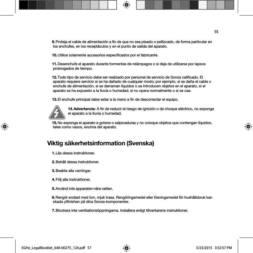 55Viktig säkerhetsinformation (Svenska) 9. Proteja el cable de alimentación a fin de que no sea pisado o pellizcado, de forma particular en los enchufes, en los receptáculos y en el punto de salida del aparato. 10. Utilice solamente accesorios especificados por el fabricante.11. Desenchufe el aparato durante tormentas de relámpagos o si deja de utilizarse por lapsos prolongados de tiempo.12. Todo tipo de servicio debe ser realizado por personal de servicio de Sonos calificado. El aparato requiere servicio si se ha dañado de cualquier modo; por ejemplo, si se daña el cable o enchufe de alimentación, si se derraman líquidos o se introducen objetos en el aparato, si el aparato se ha expuesto a la lluvia o humedad, si no opera normalmente o si se cae. 13. El enchufe principal debe estar a la mano a fin de desconectar el equipo.14. Advertencia: A fin de reducir el riesgo de ignición o de choque eléctrico, no exponga el aparato a la lluvia o humedad. 15. No exponga el aparato a goteos o salpicaduras y no coloque objetos que contengan líquidos, tales como vasos, encima del aparato.1. Läs dessa instruktioner.2. Behåll dessa instruktioner.3. Beakta alla varningar.4. Följ alla instruktioner.5. Använd inte apparaten nära vatten. 6. Rengör endast med torr, mjuk trasa. Rengöringsmedel eller lösningsmedel för hushållsbruk kan skada ytfinishen på dina Sonos-komponenter. 7. Blockera inte ventilationsöppningarna. Installera enligt tillverkarens instruktioner.5GHz_LegalBooklet_640-00275_124.pdf   575GHz_LegalBooklet_640-00275_124.pdf   57 3/23/2015   3:52:57 PM3/23/2015   3:52:57 PM