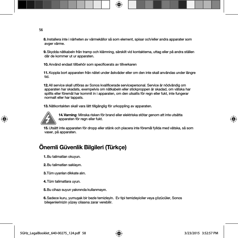 56Önemli Güvenlik Bilgileri (Türkçe) 8. Installera inte i närheten av värmekällor så som element, spisar och/eller andra apparater som avger värme.9. Skydda nätkabeln från tramp och klämning, särskilt vid kontakterna, uttag eller på andra ställen där de kommer ut ur apparaten. 10. Använd endast tillbehör som specificerats av tillverkaren11. Koppla bort apparaten från nätet under åskväder eller om den inte skall användas under längre tid.12. All service skall utföras av Sonos kvalificerade servicepersonal. Service är nödvändig om apparaten har skadats, exempelvis om nätkabeln eller stickproppen är skadad, om vätska har spillts eller föremål har kommit in i apparaten, om den utsatts för regn eller fukt, inte fungerar normalt eller har tappats. 13. Nätkontakten skall vara lätt tillgänglig för urkoppling av apparaten.14. Varning: Minska risken för brand eller elektriska stötar genom att inte utsätta apparaten för regn eller fukt. 15. Utsätt inte apparaten för dropp eller stänk och placera inte föremål fyllda med vätska, så som vaser, på apparaten.1. Bu talimatları okuyun.2. Bu talimatları saklayın.3. Tüm uyarıları dikkate alın. 4. Tüm talimatlara uyun.5. Bu cihazı suyun yakınında kullanmayın. 6. Sadece kuru, yumuşak bir bezle temizleyin.  Ev tipi temizleyiciler veya çözücüler, Sonos bileşenlerinizin yüzey cilasına zarar verebilir. 5GHz_LegalBooklet_640-00275_124.pdf   585GHz_LegalBooklet_640-00275_124.pdf   58 3/23/2015   3:52:57 PM3/23/2015   3:52:57 PM