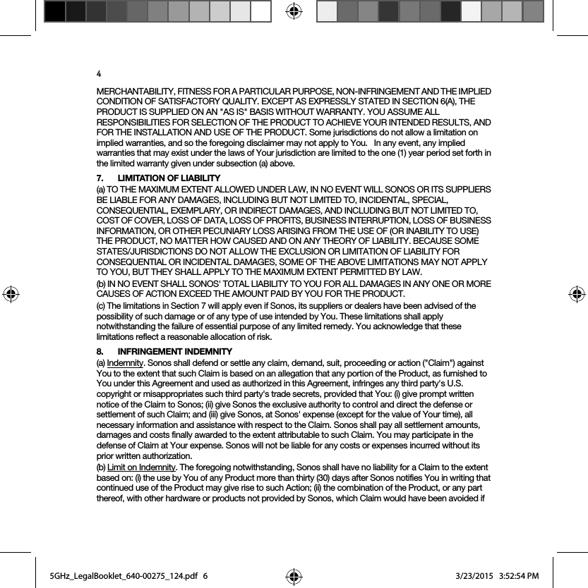 4MERCHANTABILITY, FITNESS FOR A PARTICULAR PURPOSE, NON-INFRINGEMENT AND THE IMPLIED CONDITION OF SATISFACTORY QUALITY. EXCEPT AS EXPRESSLY STATED IN SECTION 6(A), THE PRODUCT IS SUPPLIED ON AN &quot;AS IS&quot; BASIS WITHOUT WARRANTY. YOU ASSUME ALL RESPONSIBILITIES FOR SELECTION OF THE PRODUCT TO ACHIEVE YOUR INTENDED RESULTS, AND FOR THE INSTALLATION AND USE OF THE PRODUCT. Some jurisdictions do not allow a limitation on implied warranties, and so the foregoing disclaimer may not apply to You.   In any event, any implied warranties that may exist under the laws of Your jurisdiction are limited to the one (1) year period set forth in the limited warranty given under subsection (a) above.7. LIMITATION OF LIABILITY(a) TO THE MAXIMUM EXTENT ALLOWED UNDER LAW, IN NO EVENT WILL SONOS OR ITS SUPPLIERS BE LIABLE FOR ANY DAMAGES, INCLUDING BUT NOT LIMITED TO, INCIDENTAL, SPECIAL, CONSEQUENTIAL, EXEMPLARY, OR INDIRECT DAMAGES, AND INCLUDING BUT NOT LIMITED TO, COST OF COVER, LOSS OF DATA, LOSS OF PROFITS, BUSINESS INTERRUPTION, LOSS OF BUSINESS INFORMATION, OR OTHER PECUNIARY LOSS ARISING FROM THE USE OF (OR INABILITY TO USE) THE PRODUCT, NO MATTER HOW CAUSED AND ON ANY THEORY OF LIABILITY. BECAUSE SOME STATES/JURISDICTIONS DO NOT ALLOW THE EXCLUSION OR LIMITATION OF LIABILITY FOR CONSEQUENTIAL OR INCIDENTAL DAMAGES, SOME OF THE ABOVE LIMITATIONS MAY NOT APPLY TO YOU, BUT THEY SHALL APPLY TO THE MAXIMUM EXTENT PERMITTED BY LAW.(b) IN NO EVENT SHALL SONOS&apos; TOTAL LIABILITY TO YOU FOR ALL DAMAGES IN ANY ONE OR MORE CAUSES OF ACTION EXCEED THE AMOUNT PAID BY YOU FOR THE PRODUCT.(c) The limitations in Section 7 will apply even if Sonos, its suppliers or dealers have been advised of the possibility of such damage or of any type of use intended by You. These limitations shall apply notwithstanding the failure of essential purpose of any limited remedy. You acknowledge that these limitations reflect a reasonable allocation of risk. 8. INFRINGEMENT INDEMNITY(a) Indemnity. Sonos shall defend or settle any claim, demand, suit, proceeding or action (&quot;Claim&quot;) against You to the extent that such Claim is based on an allegation that any portion of the Product, as furnished to You under this Agreement and used as authorized in this Agreement, infringes any third party&apos;s U.S. copyright or misappropriates such third party&apos;s trade secrets, provided that You: (i) give prompt written notice of the Claim to Sonos; (ii) give Sonos the exclusive authority to control and direct the defense or settlement of such Claim; and (iii) give Sonos, at Sonos&apos; expense (except for the value of Your time), all necessary information and assistance with respect to the Claim. Sonos shall pay all settlement amounts, damages and costs finally awarded to the extent attributable to such Claim. You may participate in the defense of Claim at Your expense. Sonos will not be liable for any costs or expenses incurred without its prior written authorization.(b) Limit on Indemnity. The foregoing notwithstanding, Sonos shall have no liability for a Claim to the extent based on: (i) the use by You of any Product more than thirty (30) days after Sonos notifies You in writing that continued use of the Product may give rise to such Action; (ii) the combination of the Product, or any part thereof, with other hardware or products not provided by Sonos, which Claim would have been avoided if 5GHz_LegalBooklet_640-00275_124.pdf   65GHz_LegalBooklet_640-00275_124.pdf   6 3/23/2015   3:52:54 PM3/23/2015   3:52:54 PM