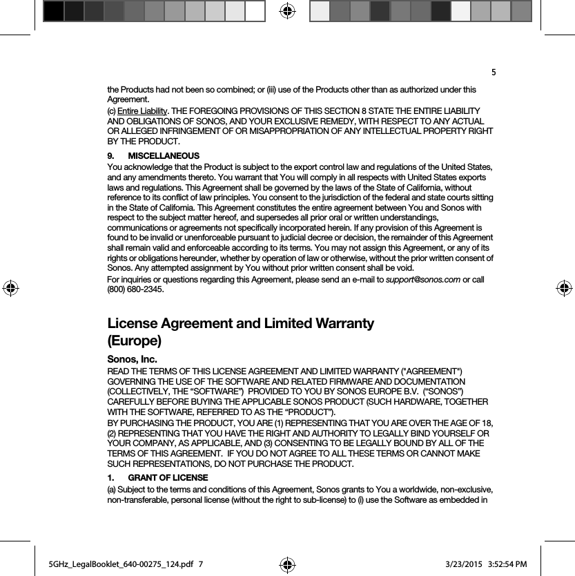 5the Products had not been so combined; or (iii) use of the Products other than as authorized under this Agreement.(c) Entire Liability. THE FOREGOING PROVISIONS OF THIS SECTION 8 STATE THE ENTIRE LIABILITY AND OBLIGATIONS OF SONOS, AND YOUR EXCLUSIVE REMEDY, WITH RESPECT TO ANY ACTUAL OR ALLEGED INFRINGEMENT OF OR MISAPPROPRIATION OF ANY INTELLECTUAL PROPERTY RIGHT BY THE PRODUCT.9. MISCELLANEOUSYou acknowledge that the Product is subject to the export control law and regulations of the United States, and any amendments thereto. You warrant that You will comply in all respects with United States exports laws and regulations. This Agreement shall be governed by the laws of the State of California, without reference to its conflict of law principles. You consent to the jurisdiction of the federal and state courts sitting in the State of California. This Agreement constitutes the entire agreement between You and Sonos with respect to the subject matter hereof, and supersedes all prior oral or written understandings, communications or agreements not specifically incorporated herein. If any provision of this Agreement is found to be invalid or unenforceable pursuant to judicial decree or decision, the remainder of this Agreement shall remain valid and enforceable according to its terms. You may not assign this Agreement, or any of its rights or obligations hereunder, whether by operation of law or otherwise, without the prior written consent of Sonos. Any attempted assignment by You without prior written consent shall be void. For inquiries or questions regarding this Agreement, please send an e-mail to support@sonos.com or call (800) 680-2345.License Agreement and Limited Warranty (Europe)Sonos, Inc.READ THE TERMS OF THIS LICENSE AGREEMENT AND LIMITED WARRANTY (&quot;AGREEMENT&quot;) GOVERNING THE USE OF THE SOFTWARE AND RELATED FIRMWARE AND DOCUMENTATION (COLLECTIVELY, THE “SOFTWARE”)  PROVIDED TO YOU BY SONOS EUROPE B.V.  (“SONOS”) CAREFULLY BEFORE BUYING THE APPLICABLE SONOS PRODUCT (SUCH HARDWARE, TOGETHER WITH THE SOFTWARE, REFERRED TO AS THE “PRODUCT”).  BY PURCHASING THE PRODUCT, YOU ARE (1) REPRESENTING THAT YOU ARE OVER THE AGE OF 18, (2) REPRESENTING THAT YOU HAVE THE RIGHT AND AUTHORITY TO LEGALLY BIND YOURSELF OR YOUR COMPANY, AS APPLICABLE, AND (3) CONSENTING TO BE LEGALLY BOUND BY ALL OF THE TERMS OF THIS AGREEMENT.  IF YOU DO NOT AGREE TO ALL THESE TERMS OR CANNOT MAKE SUCH REPRESENTATIONS, DO NOT PURCHASE THE PRODUCT.  1. GRANT OF LICENSE(a) Subject to the terms and conditions of this Agreement, Sonos grants to You a worldwide, non-exclusive, non-transferable, personal license (without the right to sub-license) to (i) use the Software as embedded in 5GHz_LegalBooklet_640-00275_124.pdf   75GHz_LegalBooklet_640-00275_124.pdf   7 3/23/2015   3:52:54 PM3/23/2015   3:52:54 PM