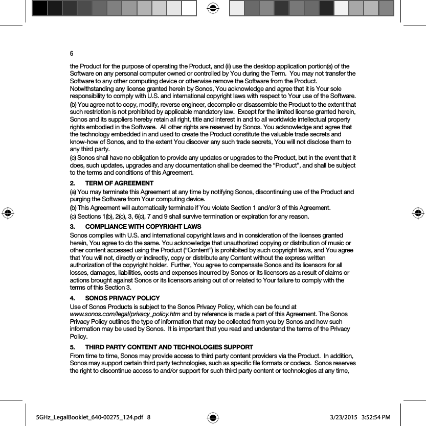 6the Product for the purpose of operating the Product, and (ii) use the desktop application portion(s) of the Software on any personal computer owned or controlled by You during the Term.  You may not transfer the Software to any other computing device or otherwise remove the Software from the Product.  Notwithstanding any license granted herein by Sonos, You acknowledge and agree that it is Your sole responsibility to comply with U.S. and international copyright laws with respect to Your use of the Software.(b) You agree not to copy, modify, reverse engineer, decompile or disassemble the Product to the extent that such restriction is not prohibited by applicable mandatory law.  Except for the limited license granted herein, Sonos and its suppliers hereby retain all right, title and interest in and to all worldwide intellectual property rights embodied in the Software.  All other rights are reserved by Sonos. You acknowledge and agree that the technology embedded in and used to create the Product constitute the valuable trade secrets and know-how of Sonos, and to the extent You discover any such trade secrets, You will not disclose them to any third party. (c) Sonos shall have no obligation to provide any updates or upgrades to the Product, but in the event that it does, such updates, upgrades and any documentation shall be deemed the “Product”, and shall be subject to the terms and conditions of this Agreement.2. TERM OF AGREEMENT(a) You may terminate this Agreement at any time by notifying Sonos, discontinuing use of the Product and purging the Software from Your computing device.(b) This Agreement will automatically terminate if You violate Section 1 and/or 3 of this Agreement.(c) Sections 1(b), 2(c), 3, 6(c), 7 and 9 shall survive termination or expiration for any reason.3. COMPLIANCE WITH COPYRIGHT LAWSSonos complies with U.S. and international copyright laws and in consideration of the licenses granted herein, You agree to do the same. You acknowledge that unauthorized copying or distribution of music or other content accessed using the Product (“Content”) is prohibited by such copyright laws, and You agree that You will not, directly or indirectly, copy or distribute any Content without the express written authorization of the copyright holder.  Further, You agree to compensate Sonos and its licensors for all losses, damages, liabilities, costs and expenses incurred by Sonos or its licensors as a result of claims or actions brought against Sonos or its licensors arising out of or related to Your failure to comply with the terms of this Section 3. 4. SONOS PRIVACY POLICYUse of Sonos Products is subject to the Sonos Privacy Policy, which can be found at  www.sonos.com/legal/privacy_policy.htm and by reference is made a part of this Agreement. The Sonos Privacy Policy outlines the type of information that may be collected from you by Sonos and how such information may be used by Sonos.  It is important that you read and understand the terms of the Privacy Policy. 5. THIRD PARTY CONTENT AND TECHNOLOGIES SUPPORTFrom time to time, Sonos may provide access to third party content providers via the Product.  In addition, Sonos may support certain third party technologies, such as specific file formats or codecs.  Sonos reserves the right to discontinue access to and/or support for such third party content or technologies at any time, 5GHz_LegalBooklet_640-00275_124.pdf   85GHz_LegalBooklet_640-00275_124.pdf   8 3/23/2015   3:52:54 PM3/23/2015   3:52:54 PM