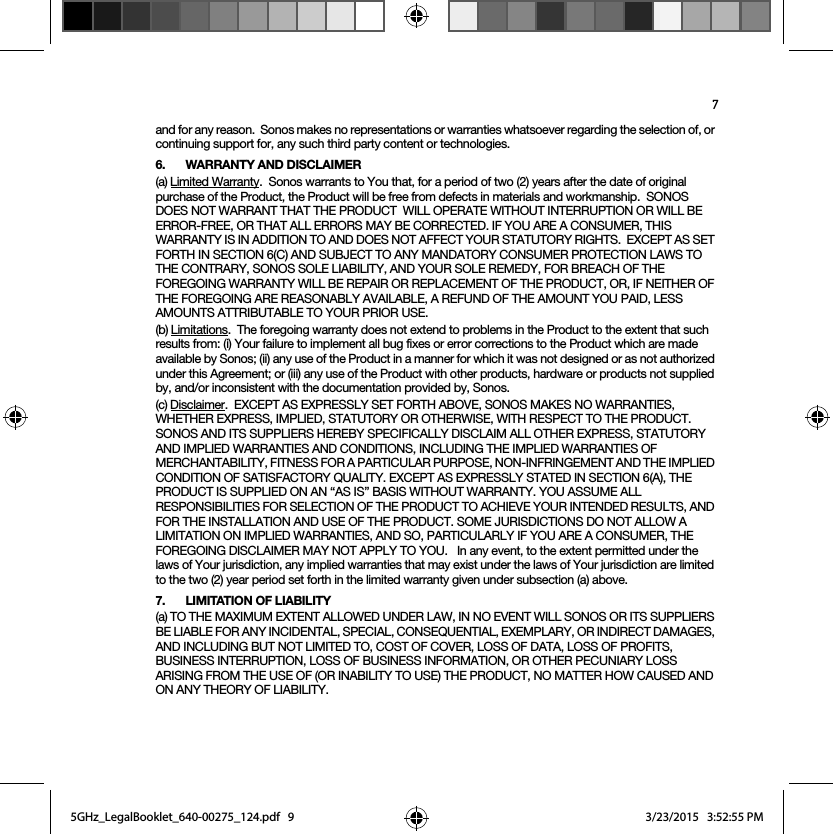 7and for any reason.  Sonos makes no representations or warranties whatsoever regarding the selection of, or continuing support for, any such third party content or technologies.6. WARRANTY AND DISCLAIMER(a) Limited Warranty.  Sonos warrants to You that, for a period of two (2) years after the date of original purchase of the Product, the Product will be free from defects in materials and workmanship.  SONOS DOES NOT WARRANT THAT THE PRODUCT  WILL OPERATE WITHOUT INTERRUPTION OR WILL BE ERROR-FREE, OR THAT ALL ERRORS MAY BE CORRECTED. IF YOU ARE A CONSUMER, THIS WARRANTY IS IN ADDITION TO AND DOES NOT AFFECT YOUR STATUTORY RIGHTS.  EXCEPT AS SET FORTH IN SECTION 6(C) AND SUBJECT TO ANY MANDATORY CONSUMER PROTECTION LAWS TO THE CONTRARY, SONOS SOLE LIABILITY, AND YOUR SOLE REMEDY, FOR BREACH OF THE FOREGOING WARRANTY WILL BE REPAIR OR REPLACEMENT OF THE PRODUCT, OR, IF NEITHER OF THE FOREGOING ARE REASONABLY AVAILABLE, A REFUND OF THE AMOUNT YOU PAID, LESS AMOUNTS ATTRIBUTABLE TO YOUR PRIOR USE.(b) Limitations.  The foregoing warranty does not extend to problems in the Product to the extent that such results from: (i) Your failure to implement all bug fixes or error corrections to the Product which are made available by Sonos; (ii) any use of the Product in a manner for which it was not designed or as not authorized under this Agreement; or (iii) any use of the Product with other products, hardware or products not supplied by, and/or inconsistent with the documentation provided by, Sonos.(c) Disclaimer.  EXCEPT AS EXPRESSLY SET FORTH ABOVE, SONOS MAKES NO WARRANTIES, WHETHER EXPRESS, IMPLIED, STATUTORY OR OTHERWISE, WITH RESPECT TO THE PRODUCT. SONOS AND ITS SUPPLIERS HEREBY SPECIFICALLY DISCLAIM ALL OTHER EXPRESS, STATUTORY AND IMPLIED WARRANTIES AND CONDITIONS, INCLUDING THE IMPLIED WARRANTIES OF MERCHANTABILITY, FITNESS FOR A PARTICULAR PURPOSE, NON-INFRINGEMENT AND THE IMPLIED CONDITION OF SATISFACTORY QUALITY. EXCEPT AS EXPRESSLY STATED IN SECTION 6(A), THE PRODUCT IS SUPPLIED ON AN “AS IS” BASIS WITHOUT WARRANTY. YOU ASSUME ALL RESPONSIBILITIES FOR SELECTION OF THE PRODUCT TO ACHIEVE YOUR INTENDED RESULTS, AND FOR THE INSTALLATION AND USE OF THE PRODUCT. SOME JURISDICTIONS DO NOT ALLOW A LIMITATION ON IMPLIED WARRANTIES, AND SO, PARTICULARLY IF YOU ARE A CONSUMER, THE FOREGOING DISCLAIMER MAY NOT APPLY TO YOU.   In any event, to the extent permitted under the laws of Your jurisdiction, any implied warranties that may exist under the laws of Your jurisdiction are limited to the two (2) year period set forth in the limited warranty given under subsection (a) above.7. LIMITATION OF LIABILITY(a) TO THE MAXIMUM EXTENT ALLOWED UNDER LAW, IN NO EVENT WILL SONOS OR ITS SUPPLIERS BE LIABLE FOR ANY INCIDENTAL, SPECIAL, CONSEQUENTIAL, EXEMPLARY, OR INDIRECT DAMAGES, AND INCLUDING BUT NOT LIMITED TO, COST OF COVER, LOSS OF DATA, LOSS OF PROFITS, BUSINESS INTERRUPTION, LOSS OF BUSINESS INFORMATION, OR OTHER PECUNIARY LOSS ARISING FROM THE USE OF (OR INABILITY TO USE) THE PRODUCT, NO MATTER HOW CAUSED AND ON ANY THEORY OF LIABILITY.  5GHz_LegalBooklet_640-00275_124.pdf   95GHz_LegalBooklet_640-00275_124.pdf   9 3/23/2015   3:52:55 PM3/23/2015   3:52:55 PM