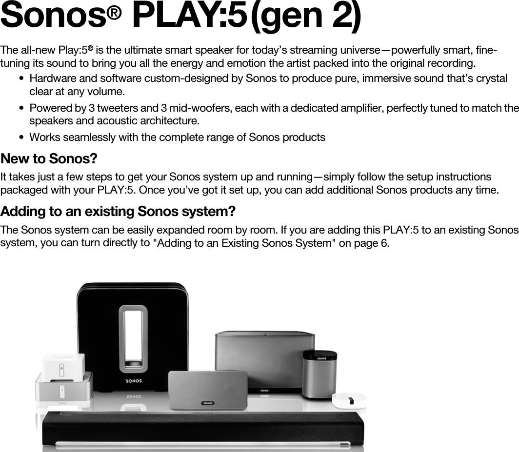 Sonos® PLAY:5 (gen 2)The all-new Play:5® is the ultimate smart speaker for today’s streaming universe—powerfully smart, fine-tuning its sound to bring you all the energy and emotion the artist packed into the original recording.• Hardware and software custom-designed by Sonos to produce pure, immersive sound that’s crystal clear at any volume.   • Powered by 3 tweeters and 3 mid-woofers, each with a dedicated amplifier, perfectly tuned to match the speakers and acoustic architecture. • Works seamlessly with the complete range of Sonos productsNew to Sonos?It takes just a few steps to get your Sonos system up and running—simply follow the setup instructions packaged with your PLAY:5. Once you’ve got it set up, you can add additional Sonos products any time.Adding to an existing Sonos system?The Sonos system can be easily expanded room by room. If you are adding this PLAY:5 to an existing Sonos system, you can turn directly to &quot;Adding to an Existing Sonos System&quot; on page 6.