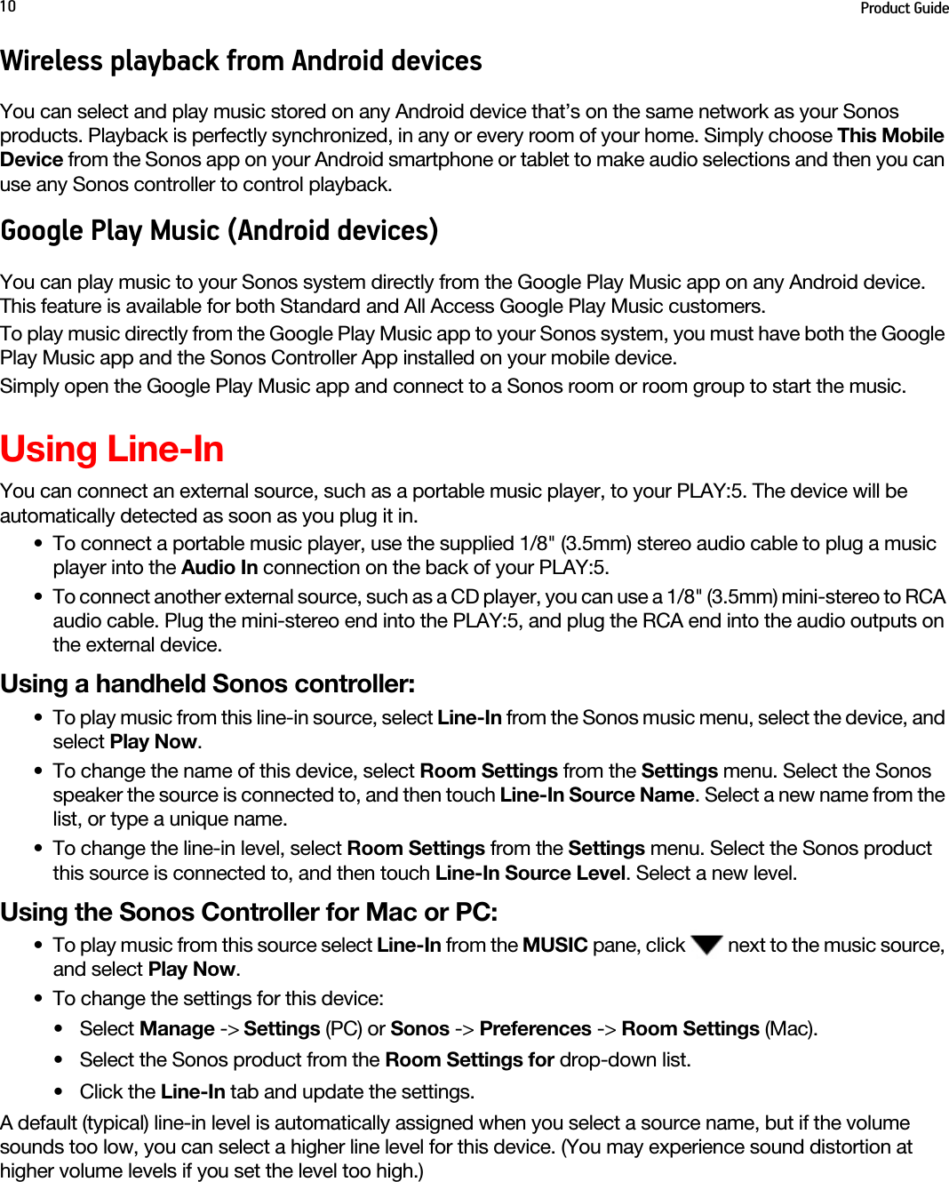 Product Guide10Wireless playback from Android devicesYou can select and play music stored on any Android device that’s on the same network as your Sonos products. Playback is perfectly synchronized, in any or every room of your home. Simply choose This Mobile Device from the Sonos app on your Android smartphone or tablet to make audio selections and then you can use any Sonos controller to control playback.Google Play Music (Android devices)You can play music to your Sonos system directly from the Google Play Music app on any Android device. This feature is available for both Standard and All Access Google Play Music customers. To play music directly from the Google Play Music app to your Sonos system, you must have both the Google Play Music app and the Sonos Controller App installed on your mobile device. Simply open the Google Play Music app and connect to a Sonos room or room group to start the music. Using Line-InYou can connect an external source, such as a portable music player, to your PLAY:5. The device will be automatically detected as soon as you plug it in.• To connect a portable music player, use the supplied 1/8&quot; (3.5mm) stereo audio cable to plug a music player into the Audio In connection on the back of your PLAY:5. • To connect another external source, such as a CD player, you can use a 1/8&quot; (3.5mm) mini-stereo to RCA audio cable. Plug the mini-stereo end into the PLAY:5, and plug the RCA end into the audio outputs on the external device.Using a handheld Sonos controller:• To play music from this line-in source, select Line-In from the Sonos music menu, select the device, and select Play Now.• To change the name of this device, select Room Settings from the Settings menu. Select the Sonos speaker the source is connected to, and then touch Line-In Source Name. Select a new name from the list, or type a unique name.• To change the line-in level, select Room Settings from the Settings menu. Select the Sonos product this source is connected to, and then touch Line-In Source Level. Select a new level.Using the Sonos Controller for Mac or PC: • To play music from this source select Line-In from the MUSIC pane, click   next to the music source, and select Play Now.• To change the settings for this device: • Select Manage -&gt; Settings (PC) or Sonos -&gt; Preferences -&gt; Room Settings (Mac). • Select the Sonos product from the Room Settings for drop-down list.• Click the Line-In tab and update the settings. A default (typical) line-in level is automatically assigned when you select a source name, but if the volume sounds too low, you can select a higher line level for this device. (You may experience sound distortion at higher volume levels if you set the level too high.) 