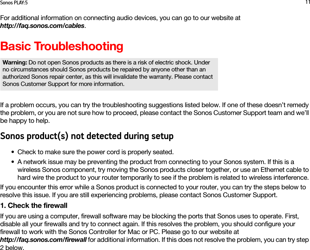 Sonos PLAY:5 11For additional information on connecting audio devices, you can go to our website at  http://faq.sonos.com/cables. Basic TroubleshootingIf a problem occurs, you can try the troubleshooting suggestions listed below. If one of these doesn’t remedy the problem, or you are not sure how to proceed, please contact the Sonos Customer Support team and we’ll be happy to help.Sonos product(s) not detected during setup• Check to make sure the power cord is properly seated.• A network issue may be preventing the product from connecting to your Sonos system. If this is a wireless Sonos component, try moving the Sonos products closer together, or use an Ethernet cable to hard wire the product to your router temporarily to see if the problem is related to wireless interference. If you encounter this error while a Sonos product is connected to your router, you can try the steps below to resolve this issue. If you are still experiencing problems, please contact Sonos Customer Support.1. Check the firewallIf you are using a computer, firewall software may be blocking the ports that Sonos uses to operate. First, disable all your firewalls and try to connect again. If this resolves the problem, you should configure your firewall to work with the Sonos Controller for Mac or PC. Please go to our website at  http://faq.sonos.com/firewall for additional information. If this does not resolve the problem, you can try step 2 below.Warning: Do not open Sonos products as there is a risk of electric shock. Under no circumstances should Sonos products be repaired by anyone other than an authorized Sonos repair center, as this will invalidate the warranty. Please contact Sonos Customer Support for more information. 