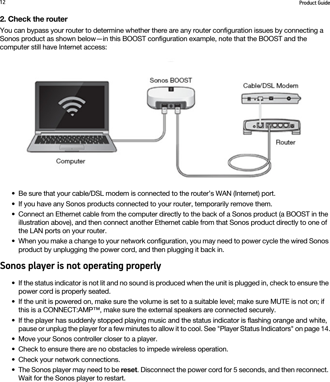 Product Guide122. Check the routerYou can bypass your router to determine whether there are any router configuration issues by connecting a Sonos product as shown below—in this BOOST configuration example, note that the BOOST and the computer still have Internet access:• Be sure that your cable/DSL modem is connected to the router’s WAN (Internet) port. • If you have any Sonos products connected to your router, temporarily remove them.• Connect an Ethernet cable from the computer directly to the back of a Sonos product (a BOOST in the illustration above), and then connect another Ethernet cable from that Sonos product directly to one of the LAN ports on your router. • When you make a change to your network configuration, you may need to power cycle the wired Sonos product by unplugging the power cord, and then plugging it back in.Sonos player is not operating properly• If the status indicator is not lit and no sound is produced when the unit is plugged in, check to ensure the power cord is properly seated.• If the unit is powered on, make sure the volume is set to a suitable level; make sure MUTE is not on; if this is a CONNECT:AMP™, make sure the external speakers are connected securely.• If the player has suddenly stopped playing music and the status indicator is flashing orange and white, pause or unplug the player for a few minutes to allow it to cool. See &quot;Player Status Indicators&quot; on page 14.• Move your Sonos controller closer to a player.• Check to ensure there are no obstacles to impede wireless operation.• Check your network connections.• The Sonos player may need to be reset. Disconnect the power cord for 5 seconds, and then reconnect. Wait for the Sonos player to restart.