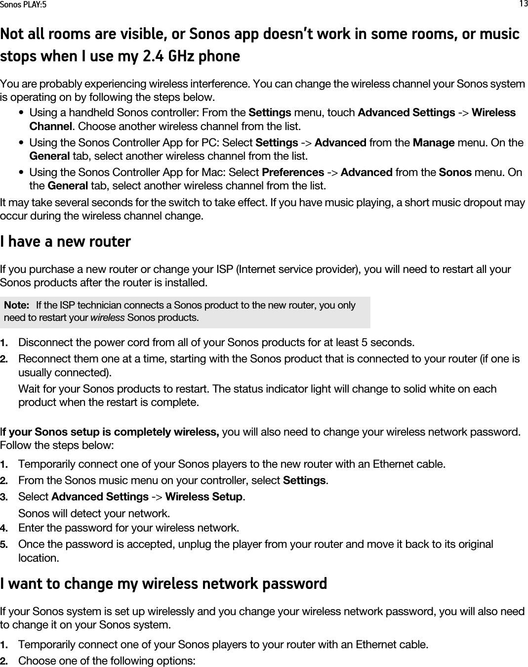 Sonos PLAY:5 13Not all rooms are visible, or Sonos app doesn’t work in some rooms, or music stops when I use my 2.4 GHz phoneYou are probably experiencing wireless interference. You can change the wireless channel your Sonos system is operating on by following the steps below. • Using a handheld Sonos controller: From the Settings menu, touch Advanced Settings -&gt; Wireless Channel. Choose another wireless channel from the list.• Using the Sonos Controller App for PC: Select Settings -&gt; Advanced from the Manage menu. On the General tab, select another wireless channel from the list. • Using the Sonos Controller App for Mac: Select Preferences -&gt; Advanced from the Sonos menu. On the General tab, select another wireless channel from the list.It may take several seconds for the switch to take effect. If you have music playing, a short music dropout may occur during the wireless channel change.I have a new routerIf you purchase a new router or change your ISP (Internet service provider), you will need to restart all your Sonos products after the router is installed. 1. Disconnect the power cord from all of your Sonos products for at least 5 seconds.2. Reconnect them one at a time, starting with the Sonos product that is connected to your router (if one is usually connected). Wait for your Sonos products to restart. The status indicator light will change to solid white on each product when the restart is complete.If your Sonos setup is completely wireless, you will also need to change your wireless network password. Follow the steps below:1. Temporarily connect one of your Sonos players to the new router with an Ethernet cable.2. From the Sonos music menu on your controller, select Settings.3. Select Advanced Settings -&gt; Wireless Setup.Sonos will detect your network. 4. Enter the password for your wireless network.5. Once the password is accepted, unplug the player from your router and move it back to its original location.I want to change my wireless network passwordIf your Sonos system is set up wirelessly and you change your wireless network password, you will also need to change it on your Sonos system.1. Temporarily connect one of your Sonos players to your router with an Ethernet cable.2. Choose one of the following options:Note:  If the ISP technician connects a Sonos product to the new router, you only need to restart your wireless Sonos products.