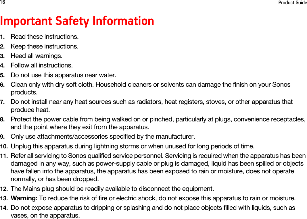 Product Guide16Important Safety Information1. Read these instructions.2. Keep these instructions.3. Heed all warnings.4. Follow all instructions.5. Do not use this apparatus near water. 6. Clean only with dry soft cloth. Household cleaners or solvents can damage the finish on your Sonos products. 7. Do not install near any heat sources such as radiators, heat registers, stoves, or other apparatus that produce heat.8. Protect the power cable from being walked on or pinched, particularly at plugs, convenience receptacles, and the point where they exit from the apparatus. 9. Only use attachments/accessories specified by the manufacturer.10. Unplug this apparatus during lightning storms or when unused for long periods of time.11. Refer all servicing to Sonos qualified service personnel. Servicing is required when the apparatus has been damaged in any way, such as power-supply cable or plug is damaged, liquid has been spilled or objects have fallen into the apparatus, the apparatus has been exposed to rain or moisture, does not operate normally, or has been dropped. 12. The Mains plug should be readily available to disconnect the equipment.13. Warning: To reduce the risk of fire or electric shock, do not expose this apparatus to rain or moisture. 14. Do not expose apparatus to dripping or splashing and do not place objects filled with liquids, such as vases, on the apparatus.