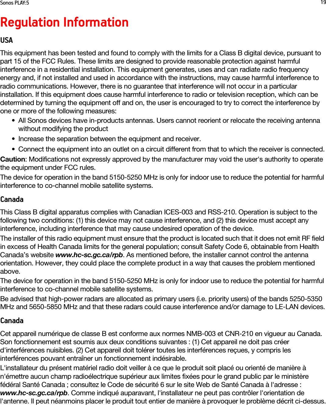 Sonos PLAY:5 19Regulation InformationUSAThis equipment has been tested and found to comply with the limits for a Class B digital device, pursuant to part 15 of the FCC Rules. These limits are designed to provide reasonable protection against harmful interference in a residential installation. This equipment generates, uses and can radiate radio frequency energy and, if not installed and used in accordance with the instructions, may cause harmful interference to radio communications. However, there is no guarantee that interference will not occur in a particular installation. If this equipment does cause harmful interference to radio or television reception, which can be determined by turning the equipment off and on, the user is encouraged to try to correct the interference by one or more of the following measures: • All Sonos devices have in-products antennas. Users cannot reorient or relocate the receiving antenna without modifying the product • Increase the separation between the equipment and receiver.• Connect the equipment into an outlet on a circuit different from that to which the receiver is connected.Caution: Modifications not expressly approved by the manufacturer may void the user&apos;s authority to operate the equipment under FCC rules.The device for operation in the band 5150-5250 MHz is only for indoor use to reduce the potential for harmful interference to co-channel mobile satellite systems.CanadaThis Class B digital apparatus complies with Canadian ICES-003 and RSS-210. Operation is subject to the following two conditions: (1) this device may not cause interference, and (2) this device must accept any interference, including interference that may cause undesired operation of the device. The installer of this radio equipment must ensure that the product is located such that it does not emit RF field in excess of Health Canada limits for the general population; consult Safety Code 6, obtainable from Health Canada’s website www.hc-sc.gc.ca/rpb. As mentioned before, the installer cannot control the antenna orientation. However, they could place the complete product in a way that causes the problem mentioned above.The device for operation in the band 5150-5250 MHz is only for indoor use to reduce the potential for harmful interference to co-channel mobile satellite systems.Be advised that high-power radars are allocated as primary users (i.e. priority users) of the bands 5250-5350 MHz and 5650-5850 MHz and that these radars could cause interference and/or damage to LE-LAN devices.CanadaCet appareil numérique de classe B est conforme aux normes NMB-003 et CNR-210 en vigueur au Canada. Son fonctionnement est soumis aux deux conditions suivantes : (1) Cet appareil ne doit pas créer d&apos;interférences nuisibles. (2) Cet appareil doit tolérer toutes les interférences reçues, y compris les interférences pouvant entraîner un fonctionnement indésirable. L&apos;installateur du présent matériel radio doit veiller à ce que le produit soit placé ou orienté de manière à n&apos;émettre aucun champ radioélectrique supérieur aux limites fixées pour le grand public par le ministère fédéral Santé Canada ; consultez le Code de sécurité 6 sur le site Web de Santé Canada à l&apos;adresse : www.hc-sc.gc.ca/rpb. Comme indiqué auparavant, l&apos;installateur ne peut pas contrôler l&apos;orientation de l&apos;antenne. Il peut néanmoins placer le produit tout entier de manière à provoquer le problème décrit ci-dessus.