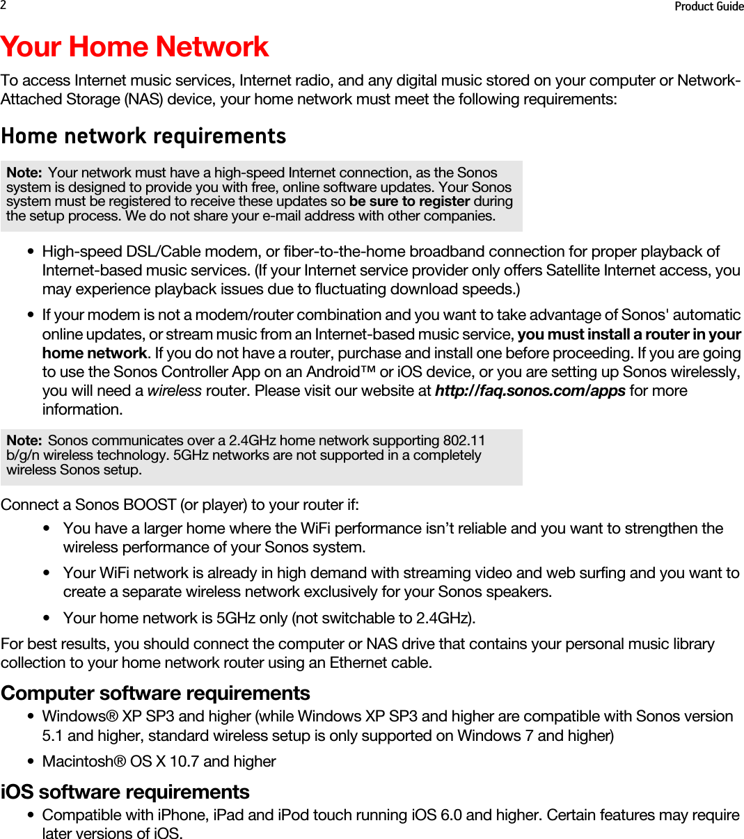 Product Guide2Your Home NetworkTo access Internet music services, Internet radio, and any digital music stored on your computer or Network-Attached Storage (NAS) device, your home network must meet the following requirements:Home network requirements• High-speed DSL/Cable modem, or fiber-to-the-home broadband connection for proper playback of Internet-based music services. (If your Internet service provider only offers Satellite Internet access, you may experience playback issues due to fluctuating download speeds.)• If your modem is not a modem/router combination and you want to take advantage of Sonos&apos; automatic online updates, or stream music from an Internet-based music service, you must install a router in your home network. If you do not have a router, purchase and install one before proceeding. If you are going to use the Sonos Controller App on an Android™ or iOS device, or you are setting up Sonos wirelessly, you will need a wireless router. Please visit our website at http://faq.sonos.com/apps for more information.Connect a Sonos BOOST (or player) to your router if: • You have a larger home where the WiFi performance isn’t reliable and you want to strengthen the wireless performance of your Sonos system.• Your WiFi network is already in high demand with streaming video and web surfing and you want to create a separate wireless network exclusively for your Sonos speakers.• Your home network is 5GHz only (not switchable to 2.4GHz).For best results, you should connect the computer or NAS drive that contains your personal music library collection to your home network router using an Ethernet cable. Computer software requirements• Windows® XP SP3 and higher (while Windows XP SP3 and higher are compatible with Sonos version 5.1 and higher, standard wireless setup is only supported on Windows 7 and higher)• Macintosh® OS X 10.7 and higheriOS software requirements• Compatible with iPhone, iPad and iPod touch running iOS 6.0 and higher. Certain features may require later versions of iOS.Note: Your network must have a high-speed Internet connection, as the Sonos system is designed to provide you with free, online software updates. Your Sonos system must be registered to receive these updates so be sure to register during the setup process. We do not share your e-mail address with other companies.Note: Sonos communicates over a 2.4GHz home network supporting 802.11  b/g/n wireless technology. 5GHz networks are not supported in a completely wireless Sonos setup.