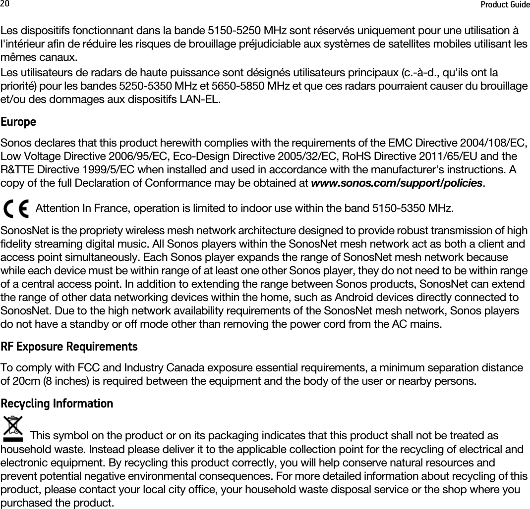 Product Guide20Les dispositifs fonctionnant dans la bande 5150-5250 MHz sont réservés uniquement pour une utilisation à l&apos;intérieur afin de réduire les risques de brouillage préjudiciable aux systèmes de satellites mobiles utilisant les mêmes canaux.Les utilisateurs de radars de haute puissance sont désignés utilisateurs principaux (c.-à-d., qu&apos;ils ont la priorité) pour les bandes 5250-5350 MHz et 5650-5850 MHz et que ces radars pourraient causer du brouillage et/ou des dommages aux dispositifs LAN-EL.EuropeSonos declares that this product herewith complies with the requirements of the EMC Directive 2004/108/EC, Low Voltage Directive 2006/95/EC, Eco-Design Directive 2005/32/EC, RoHS Directive 2011/65/EU and the R&amp;TTE Directive 1999/5/EC when installed and used in accordance with the manufacturer&apos;s instructions. A copy of the full Declaration of Conformance may be obtained at www.sonos.com/support/policies.Attention In France, operation is limited to indoor use within the band 5150-5350 MHz. SonosNet is the propriety wireless mesh network architecture designed to provide robust transmission of high fidelity streaming digital music. All Sonos players within the SonosNet mesh network act as both a client and access point simultaneously. Each Sonos player expands the range of SonosNet mesh network because while each device must be within range of at least one other Sonos player, they do not need to be within range of a central access point. In addition to extending the range between Sonos products, SonosNet can extend the range of other data networking devices within the home, such as Android devices directly connected to SonosNet. Due to the high network availability requirements of the SonosNet mesh network, Sonos players do not have a standby or off mode other than removing the power cord from the AC mains.RF Exposure RequirementsTo comply with FCC and Industry Canada exposure essential requirements, a minimum separation distance of 20cm (8 inches) is required between the equipment and the body of the user or nearby persons.Recycling InformationThis symbol on the product or on its packaging indicates that this product shall not be treated as household waste. Instead please deliver it to the applicable collection point for the recycling of electrical and electronic equipment. By recycling this product correctly, you will help conserve natural resources and prevent potential negative environmental consequences. For more detailed information about recycling of this product, please contact your local city office, your household waste disposal service or the shop where you purchased the product.