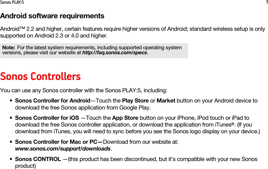 Sonos PLAY:5 3Android software requirementsAndroid™ 2.2 and higher, certain features require higher versions of Android; standard wireless setup is only supported on Android 2.3 or 4.0 and higher.Sonos ControllersYou can use any Sonos controller with the Sonos PLAY:5, including:•Sonos Controller for Android—Touch the Play Store or Market button on your Android device to download the free Sonos application from Google Play.•Sonos Controller for iOS —Touch the App Store button on your iPhone, iPod touch or iPad to download the free Sonos controller application, or download the application from iTunes®. (If you download from iTunes, you will need to sync before you see the Sonos logo display on your device.)•Sonos Controller for Mac or PC—Download from our website at:  www.sonos.com/support/downloads.•Sonos CONTROL —(this product has been discontinued, but it’s compatible with your new Sonos product)Note: For the latest system requirements, including supported operating system versions, please visit our website at http://faq.sonos.com/specs.