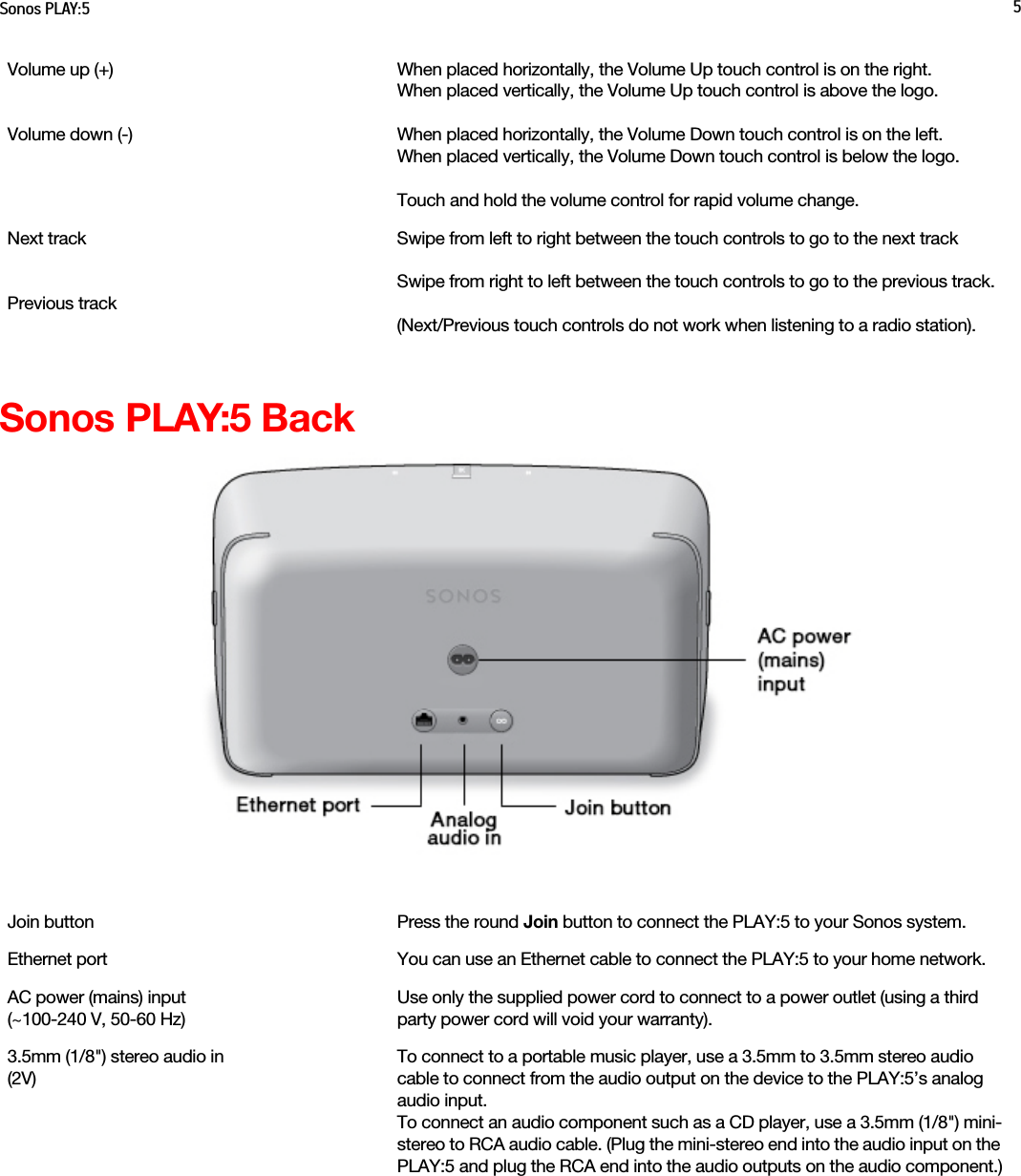 Sonos PLAY:5 5Sonos PLAY:5 BackVolume up (+)  Volume down (-)When placed horizontally, the Volume Up touch control is on the right. When placed vertically, the Volume Up touch control is above the logo.When placed horizontally, the Volume Down touch control is on the left.When placed vertically, the Volume Down touch control is below the logo.Touch and hold the volume control for rapid volume change.Next trackPrevious trackSwipe from left to right between the touch controls to go to the next track Swipe from right to left between the touch controls to go to the previous track.(Next/Previous touch controls do not work when listening to a radio station).Join button Press the round Join button to connect the PLAY:5 to your Sonos system.Ethernet port You can use an Ethernet cable to connect the PLAY:5 to your home network.AC power (mains) input  (~100-240 V, 50-60 Hz)Use only the supplied power cord to connect to a power outlet (using a third party power cord will void your warranty).3.5mm (1/8&quot;) stereo audio in (2V)To connect to a portable music player, use a 3.5mm to 3.5mm stereo audio cable to connect from the audio output on the device to the PLAY:5’s analog audio input. To connect an audio component such as a CD player, use a 3.5mm (1/8&quot;) mini-stereo to RCA audio cable. (Plug the mini-stereo end into the audio input on the PLAY:5 and plug the RCA end into the audio outputs on the audio component.)