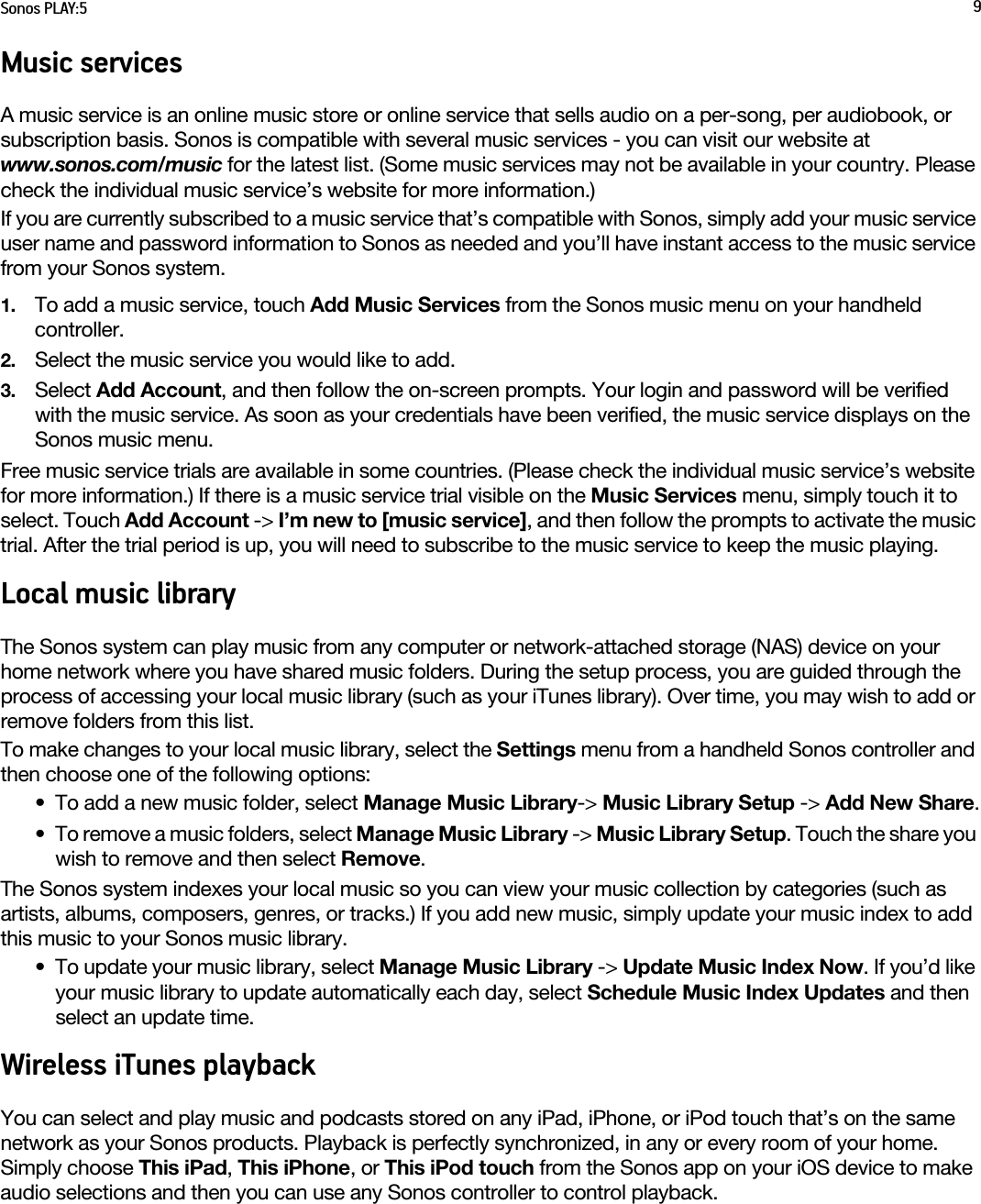 Sonos PLAY:5 9Music servicesA music service is an online music store or online service that sells audio on a per-song, per audiobook, or subscription basis. Sonos is compatible with several music services - you can visit our website at  www.sonos.com/music for the latest list. (Some music services may not be available in your country. Please check the individual music service’s website for more information.) If you are currently subscribed to a music service that’s compatible with Sonos, simply add your music service user name and password information to Sonos as needed and you’ll have instant access to the music service from your Sonos system. 1. To add a music service, touch Add Music Services from the Sonos music menu on your handheld controller.2. Select the music service you would like to add. 3. Select Add Account, and then follow the on-screen prompts. Your login and password will be verified with the music service. As soon as your credentials have been verified, the music service displays on the Sonos music menu.Free music service trials are available in some countries. (Please check the individual music service’s website for more information.) If there is a music service trial visible on the Music Services menu, simply touch it to select. Touch Add Account -&gt; I’m new to [music service], and then follow the prompts to activate the music trial. After the trial period is up, you will need to subscribe to the music service to keep the music playing.Local music libraryThe Sonos system can play music from any computer or network-attached storage (NAS) device on your home network where you have shared music folders. During the setup process, you are guided through the process of accessing your local music library (such as your iTunes library). Over time, you may wish to add or remove folders from this list.To make changes to your local music library, select the Settings menu from a handheld Sonos controller and then choose one of the following options:• To add a new music folder, select Manage Music Library-&gt; Music Library Setup -&gt; Add New Share.• To remove a music folders, select Manage Music Library -&gt; Music Library Setup. Touch the share you wish to remove and then select Remove. The Sonos system indexes your local music so you can view your music collection by categories (such as artists, albums, composers, genres, or tracks.) If you add new music, simply update your music index to add this music to your Sonos music library.• To update your music library, select Manage Music Library -&gt; Update Music Index Now. If you’d like your music library to update automatically each day, select Schedule Music Index Updates and then select an update time.Wireless iTunes playbackYou can select and play music and podcasts stored on any iPad, iPhone, or iPod touch that’s on the same network as your Sonos products. Playback is perfectly synchronized, in any or every room of your home. Simply choose This iPad, This iPhone, or This iPod touch from the Sonos app on your iOS device to make audio selections and then you can use any Sonos controller to control playback.