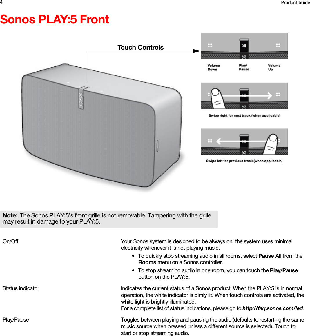 Product Guide4Sonos PLAY:5 FrontNote: The Sonos PLAY:5’s front grille is not removable. Tampering with the grille may result in damage to your PLAY:5. On/Off Your Sonos system is designed to be always on; the system uses minimal electricity whenever it is not playing music. • To quickly stop streaming audio in all rooms, select Pause All from the Rooms menu on a Sonos controller. • To stop streaming audio in one room, you can touch the Play/Pause  button on the PLAY:5.Status indicator  Indicates the current status of a Sonos product. When the PLAY:5 is in normal operation, the white indicator is dimly lit. When touch controls are activated, the white light is brightly illuminated. For a complete list of status indications, please go to http://faq.sonos.com/led. Play/Pause Toggles between playing and pausing the audio (defaults to restarting the same music source when pressed unless a different source is selected). Touch to start or stop streaming audio.Touch Controls