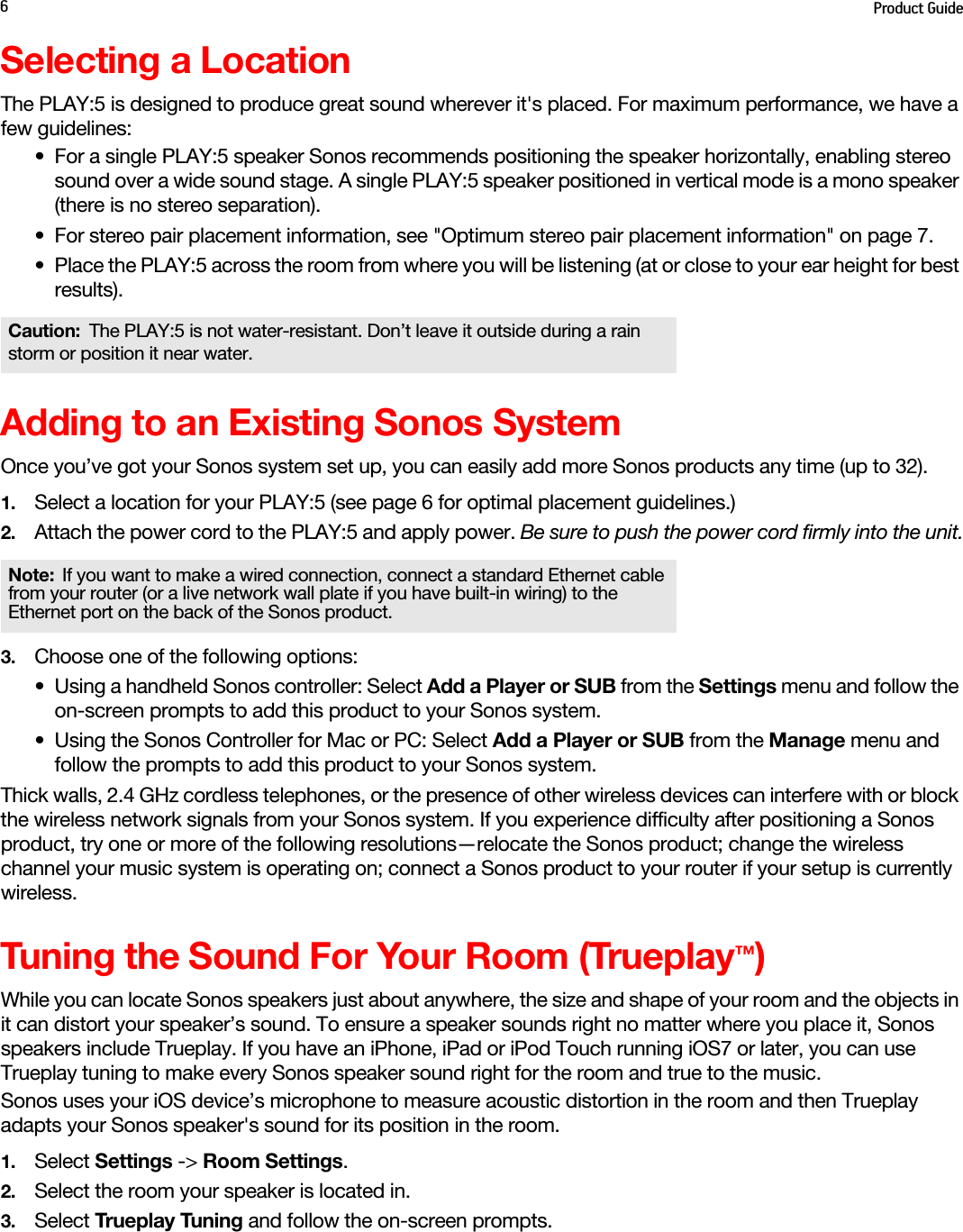 Product Guide6Selecting a LocationThe PLAY:5 is designed to produce great sound wherever it&apos;s placed. For maximum performance, we have a few guidelines:• For a single PLAY:5 speaker Sonos recommends positioning the speaker horizontally, enabling stereo sound over a wide sound stage. A single PLAY:5 speaker positioned in vertical mode is a mono speaker (there is no stereo separation).• For stereo pair placement information, see &quot;Optimum stereo pair placement information&quot; on page 7.• Place the PLAY:5 across the room from where you will be listening (at or close to your ear height for best results).Adding to an Existing Sonos SystemOnce you’ve got your Sonos system set up, you can easily add more Sonos products any time (up to 32). 1. Select a location for your PLAY:5 (see page 6 for optimal placement guidelines.)2. Attach the power cord to the PLAY:5 and apply power. Be sure to push the power cord firmly into the unit.3. Choose one of the following options:• Using a handheld Sonos controller: Select Add a Player or SUB from the Settings menu and follow the on-screen prompts to add this product to your Sonos system. • Using the Sonos Controller for Mac or PC: Select Add a Player or SUB from the Manage menu and follow the prompts to add this product to your Sonos system.Thick walls, 2.4 GHz cordless telephones, or the presence of other wireless devices can interfere with or block the wireless network signals from your Sonos system. If you experience difficulty after positioning a Sonos product, try one or more of the following resolutions—relocate the Sonos product; change the wireless channel your music system is operating on; connect a Sonos product to your router if your setup is currently wireless. Tuning the Sound For Your Room (Trueplay™)While you can locate Sonos speakers just about anywhere, the size and shape of your room and the objects in it can distort your speaker’s sound. To ensure a speaker sounds right no matter where you place it, Sonos speakers include Trueplay. If you have an iPhone, iPad or iPod Touch running iOS7 or later, you can use Trueplay tuning to make every Sonos speaker sound right for the room and true to the music.Sonos uses your iOS device’s microphone to measure acoustic distortion in the room and then Trueplay adapts your Sonos speaker&apos;s sound for its position in the room.1. Select Settings -&gt; Room Settings.2. Select the room your speaker is located in.3. Select Trueplay Tuning and follow the on-screen prompts.Caution: The PLAY:5 is not water-resistant. Don’t leave it outside during a rain storm or position it near water.Note: If you want to make a wired connection, connect a standard Ethernet cable from your router (or a live network wall plate if you have built-in wiring) to the Ethernet port on the back of the Sonos product.