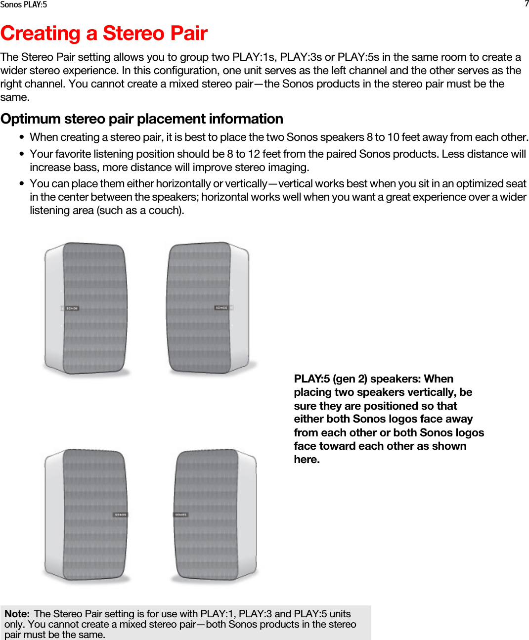 Sonos PLAY:5 7Creating a Stereo PairThe Stereo Pair setting allows you to group two PLAY:1s, PLAY:3s or PLAY:5s in the same room to create a wider stereo experience. In this configuration, one unit serves as the left channel and the other serves as the right channel. You cannot create a mixed stereo pair—the Sonos products in the stereo pair must be the same.Optimum stereo pair placement information• When creating a stereo pair, it is best to place the two Sonos speakers 8 to 10 feet away from each other.• Your favorite listening position should be 8 to 12 feet from the paired Sonos products. Less distance will increase bass, more distance will improve stereo imaging.• You can place them either horizontally or vertically—vertical works best when you sit in an optimized seat in the center between the speakers; horizontal works well when you want a great experience over a wider listening area (such as a couch).Note: The Stereo Pair setting is for use with PLAY:1, PLAY:3 and PLAY:5 units only. You cannot create a mixed stereo pair—both Sonos products in the stereo pair must be the same. PLAY:5 (gen 2) speakers: When placing two speakers vertically, be sure they are positioned so that either both Sonos logos face away from each other or both Sonos logos face toward each other as shown here.