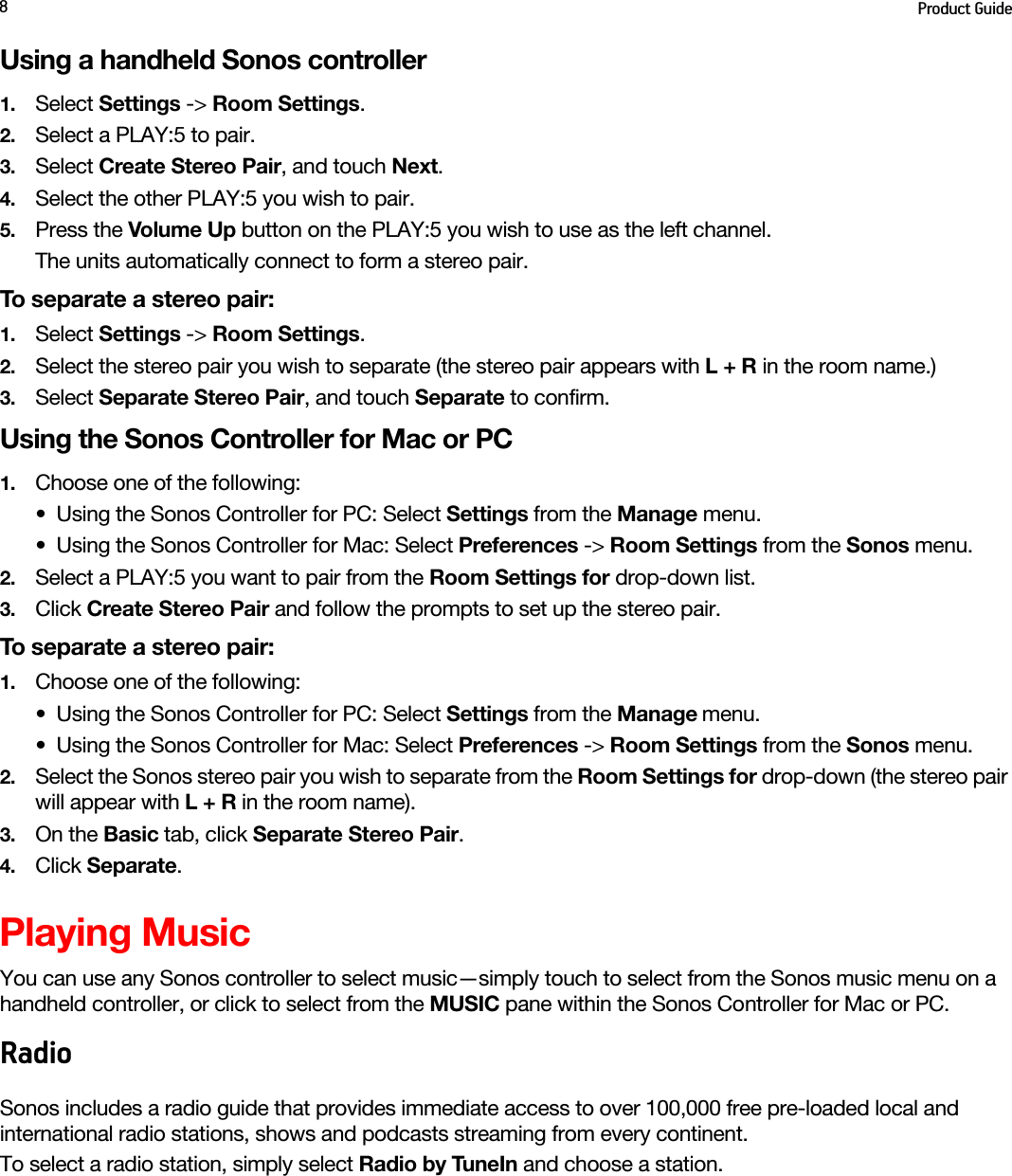 Product Guide8Using a handheld Sonos controller1. Select Settings -&gt; Room Settings.2. Select a PLAY:5 to pair.3. Select Create Stereo Pair, and touch Next.4. Select the other PLAY:5 you wish to pair.5. Press the Volume Up button on the PLAY:5 you wish to use as the left channel.The units automatically connect to form a stereo pair.To separate a stereo pair:1. Select Settings -&gt; Room Settings.2. Select the stereo pair you wish to separate (the stereo pair appears with L + R in the room name.)3. Select Separate Stereo Pair, and touch Separate to confirm.Using the Sonos Controller for Mac or PC1. Choose one of the following:• Using the Sonos Controller for PC: Select Settings from the Manage menu.• Using the Sonos Controller for Mac: Select Preferences -&gt; Room Settings from the Sonos menu. 2. Select a PLAY:5 you want to pair from the Room Settings for drop-down list. 3. Click Create Stereo Pair and follow the prompts to set up the stereo pair.To separate a stereo pair:1. Choose one of the following:• Using the Sonos Controller for PC: Select Settings from the Manage menu.• Using the Sonos Controller for Mac: Select Preferences -&gt; Room Settings from the Sonos menu. 2. Select the Sonos stereo pair you wish to separate from the Room Settings for drop-down (the stereo pair will appear with L + R in the room name). 3. On the Basic tab, click Separate Stereo Pair.4. Click Separate.Playing MusicYou can use any Sonos controller to select music—simply touch to select from the Sonos music menu on a handheld controller, or click to select from the MUSIC pane within the Sonos Controller for Mac or PC.RadioSonos includes a radio guide that provides immediate access to over 100,000 free pre-loaded local and international radio stations, shows and podcasts streaming from every continent.To select a radio station, simply select Radio by TuneIn and choose a station.