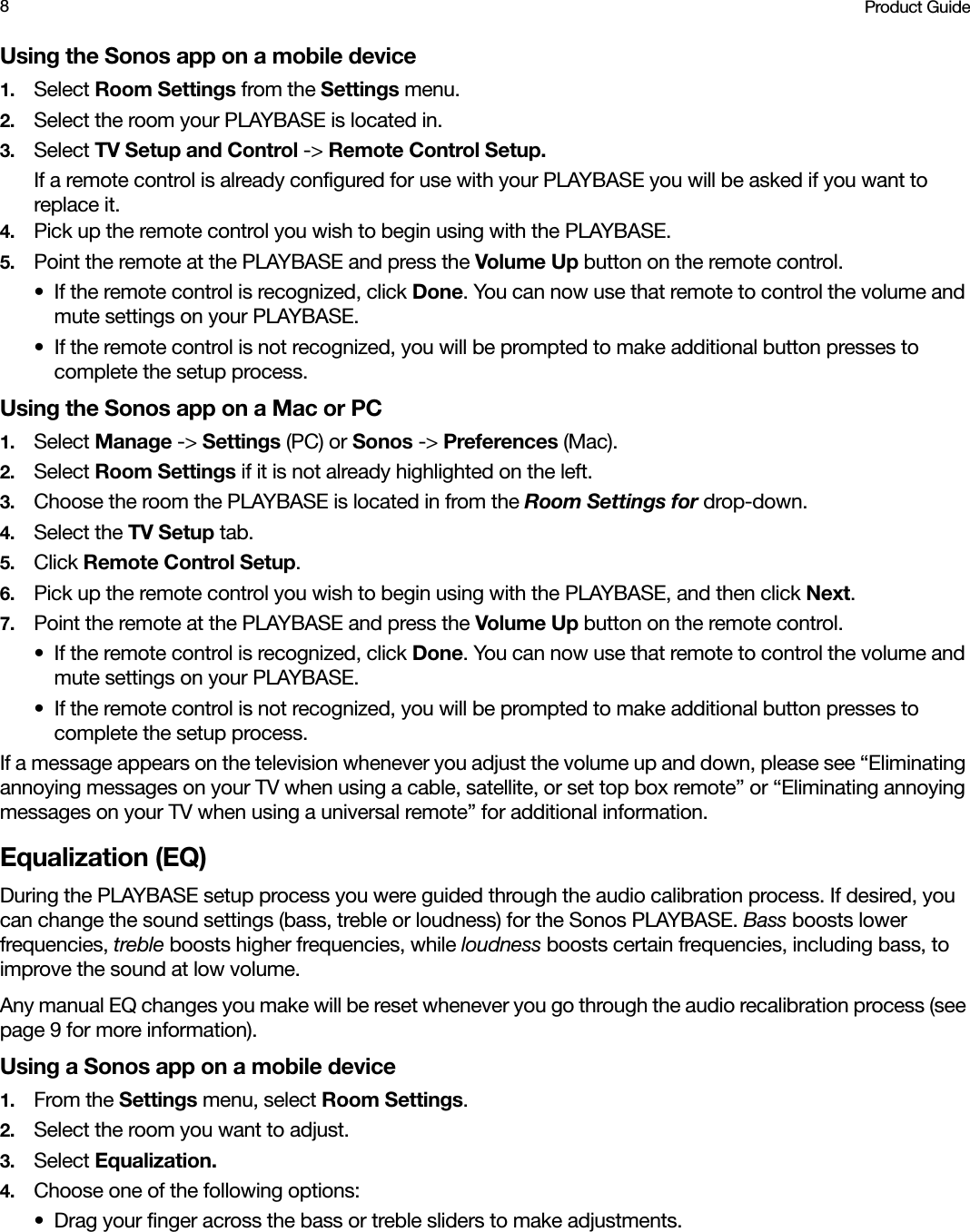 Product Guide8Using the Sonos app on a mobile device1. Select Room Settings from the Settings menu.2. Select the room your PLAYBASE is located in.3. Select TV Setup and Control -&gt; Remote Control Setup.If a remote control is already configured for use with your PLAYBASE you will be asked if you want to replace it. 4. Pick up the remote control you wish to begin using with the PLAYBASE.5. Point the remote at the PLAYBASE and press the Volume Up button on the remote control.• If the remote control is recognized, click Done. You can now use that remote to control the volume and mute settings on your PLAYBASE.• If the remote control is not recognized, you will be prompted to make additional button presses to complete the setup process.Using the Sonos app on a Mac or PC1. Select Manage -&gt; Settings (PC) or Sonos -&gt; Preferences (Mac).2. Select Room Settings if it is not already highlighted on the left.3. Choose the room the PLAYBASE is located in from the Room Settings for drop-down.4. Select the TV Setup tab.5. Click Remote Control Setup. 6. Pick up the remote control you wish to begin using with the PLAYBASE, and then click Next.7. Point the remote at the PLAYBASE and press the Volume Up button on the remote control.• If the remote control is recognized, click Done. You can now use that remote to control the volume and mute settings on your PLAYBASE.• If the remote control is not recognized, you will be prompted to make additional button presses to complete the setup process.If a message appears on the television whenever you adjust the volume up and down, please see “Eliminating annoying messages on your TV when using a cable, satellite, or set top box remote” or “Eliminating annoying messages on your TV when using a universal remote” for additional information.Equalization (EQ)During the PLAYBASE setup process you were guided through the audio calibration process. If desired, you can change the sound settings (bass, treble or loudness) for the Sonos PLAYBASE. Bass boosts lower frequencies, treble boosts higher frequencies, while loudness boosts certain frequencies, including bass, to improve the sound at low volume.Any manual EQ changes you make will be reset whenever you go through the audio recalibration process (see page 9 for more information).Using a Sonos app on a mobile device1. From the Settings menu, select Room Settings. 2. Select the room you want to adjust.3. Select Equalization.4. Choose one of the following options:• Drag your finger across the bass or treble sliders to make adjustments. 